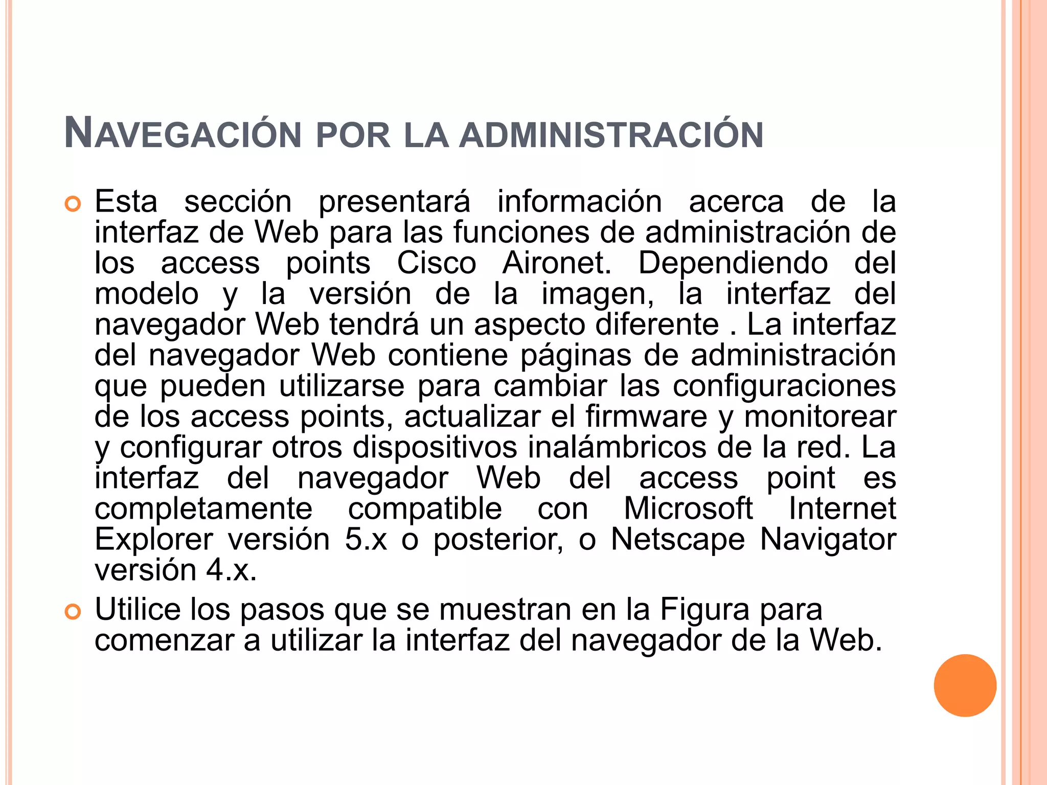 NAVEGACIÓN POR LA ADMINISTRACIÓN
 Esta sección presentará información acerca de la
interfaz de Web para las funciones de administración de
los access points Cisco Aironet. Dependiendo del
modelo y la versión de la imagen, la interfaz del
navegador Web tendrá un aspecto diferente . La interfaz
del navegador Web contiene páginas de administración
que pueden utilizarse para cambiar las configuraciones
de los access points, actualizar el firmware y monitorear
y configurar otros dispositivos inalámbricos de la red. La
interfaz del navegador Web del access point es
completamente compatible con Microsoft Internet
Explorer versión 5.x o posterior, o Netscape Navigator
versión 4.x.
 Utilice los pasos que se muestran en la Figura para
comenzar a utilizar la interfaz del navegador de la Web.
 