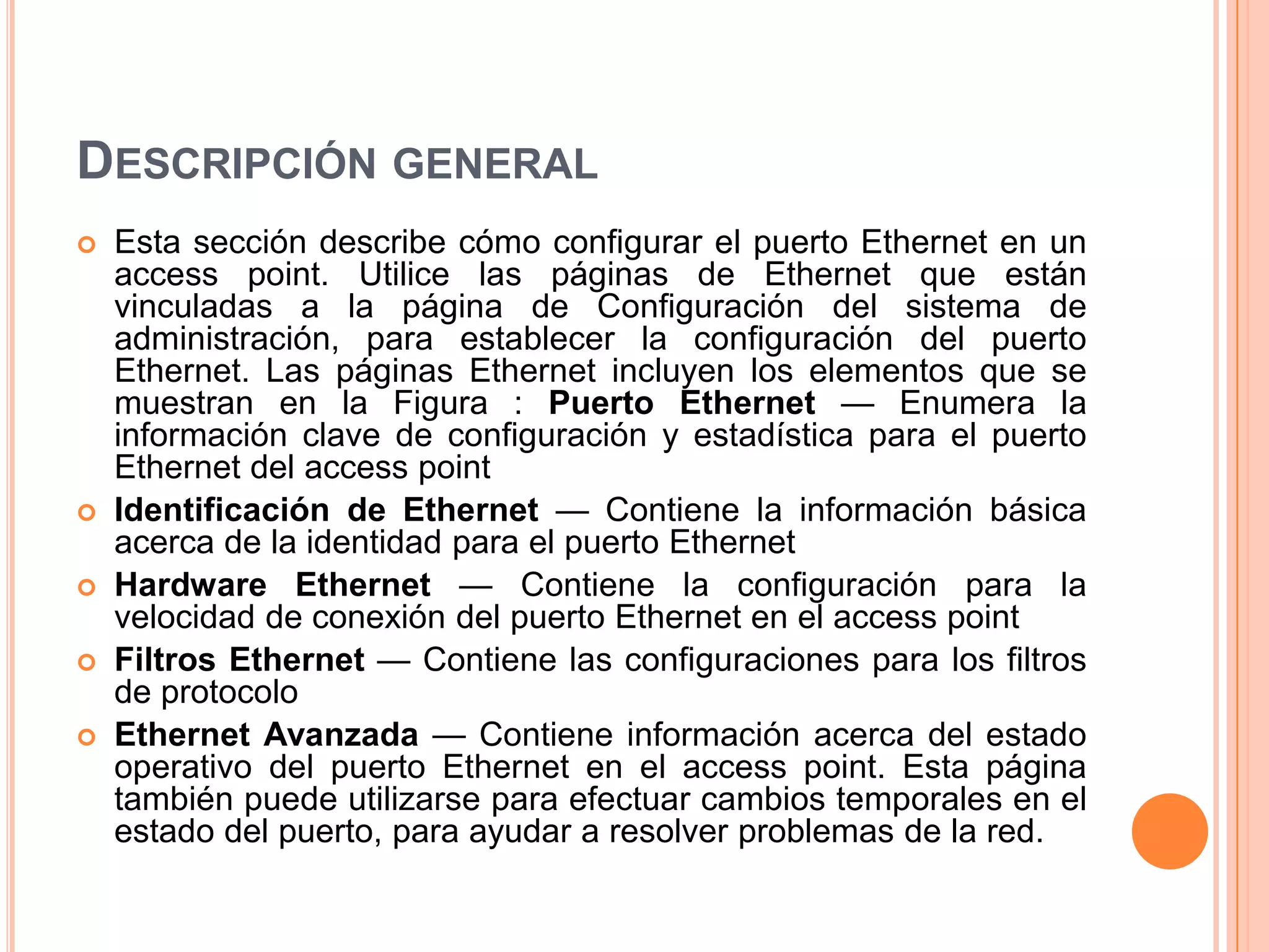 DESCRIPCIÓN GENERAL
 Esta sección describe cómo configurar el puerto Ethernet en un
access point. Utilice las páginas de Ethernet que están
vinculadas a la página de Configuración del sistema de
administración, para establecer la configuración del puerto
Ethernet. Las páginas Ethernet incluyen los elementos que se
muestran en la Figura : Puerto Ethernet — Enumera la
información clave de configuración y estadística para el puerto
Ethernet del access point
 Identificación de Ethernet — Contiene la información básica
acerca de la identidad para el puerto Ethernet
 Hardware Ethernet — Contiene la configuración para la
velocidad de conexión del puerto Ethernet en el access point
 Filtros Ethernet — Contiene las configuraciones para los filtros
de protocolo
 Ethernet Avanzada — Contiene información acerca del estado
operativo del puerto Ethernet en el access point. Esta página
también puede utilizarse para efectuar cambios temporales en el
estado del puerto, para ayudar a resolver problemas de la red.
 