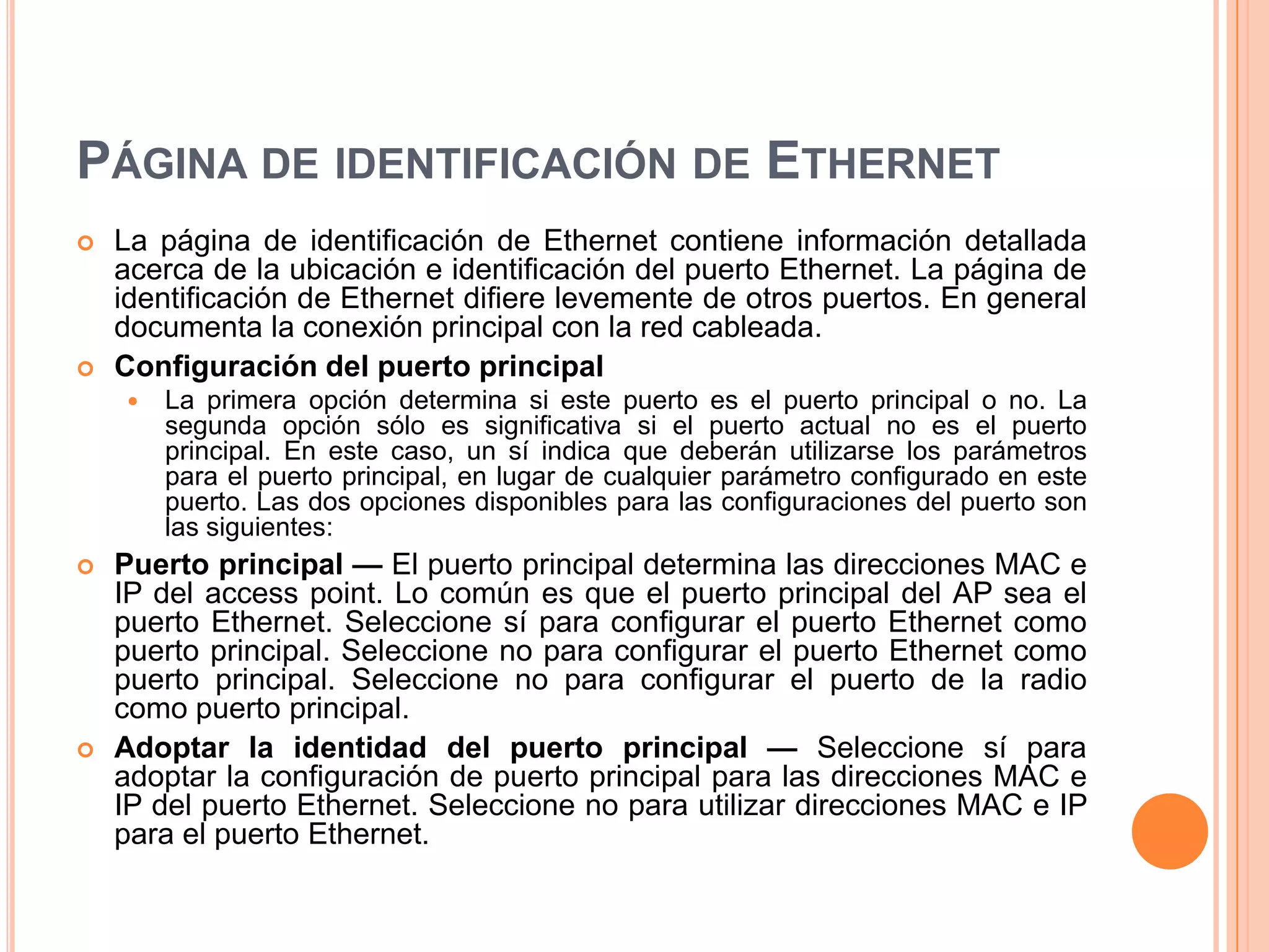 PÁGINA DE IDENTIFICACIÓN DE ETHERNET
 La página de identificación de Ethernet contiene información detallada
acerca de la ubicación e identificación del puerto Ethernet. La página de
identificación de Ethernet difiere levemente de otros puertos. En general
documenta la conexión principal con la red cableada.
 Configuración del puerto principal
 La primera opción determina si este puerto es el puerto principal o no. La
segunda opción sólo es significativa si el puerto actual no es el puerto
principal. En este caso, un sí indica que deberán utilizarse los parámetros
para el puerto principal, en lugar de cualquier parámetro configurado en este
puerto. Las dos opciones disponibles para las configuraciones del puerto son
las siguientes:
 Puerto principal — El puerto principal determina las direcciones MAC e
IP del access point. Lo común es que el puerto principal del AP sea el
puerto Ethernet. Seleccione sí para configurar el puerto Ethernet como
puerto principal. Seleccione no para configurar el puerto Ethernet como
puerto principal. Seleccione no para configurar el puerto de la radio
como puerto principal.
 Adoptar la identidad del puerto principal — Seleccione sí para
adoptar la configuración de puerto principal para las direcciones MAC e
IP del puerto Ethernet. Seleccione no para utilizar direcciones MAC e IP
para el puerto Ethernet.
 