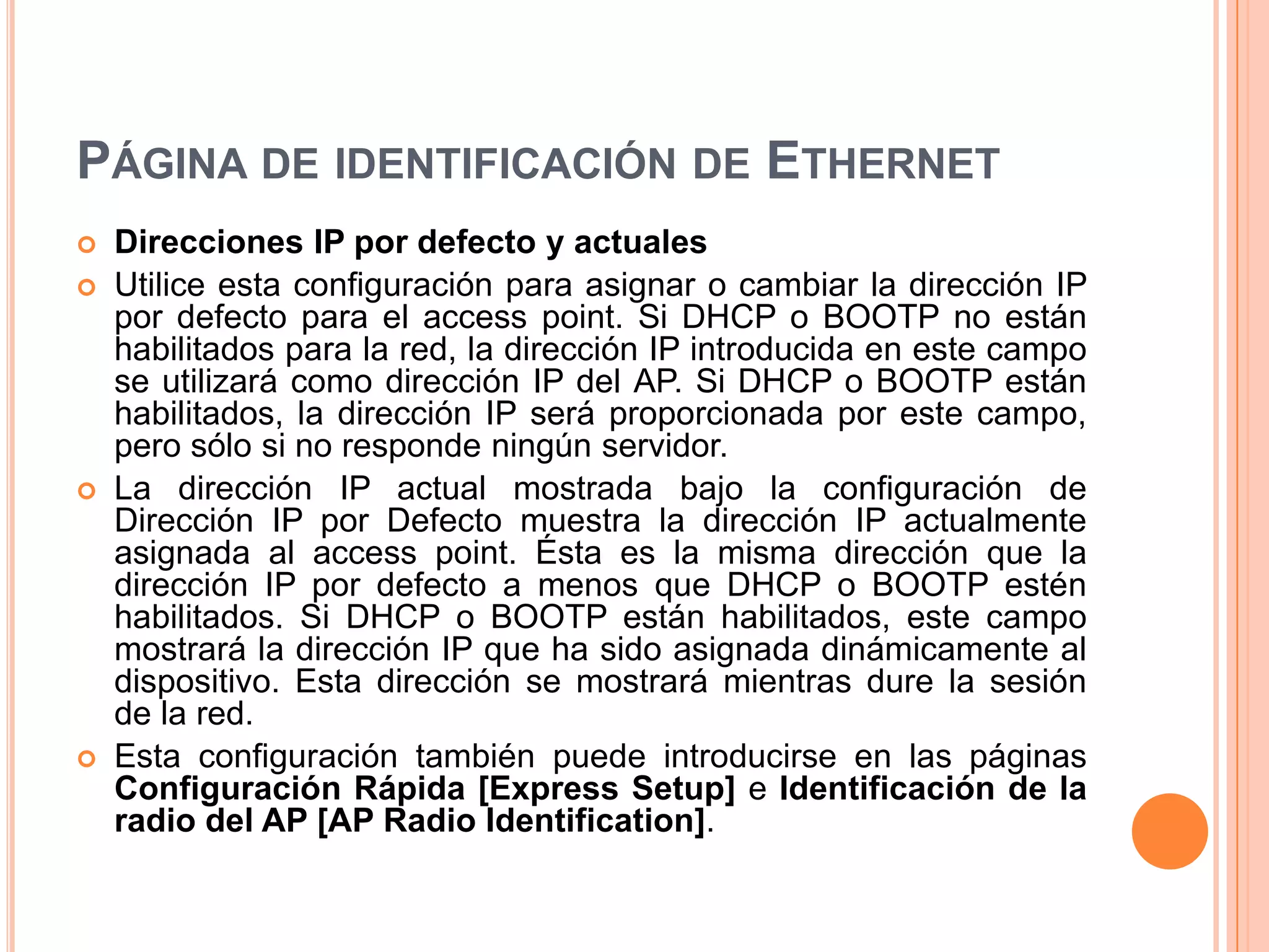 PÁGINA DE IDENTIFICACIÓN DE ETHERNET
 Direcciones IP por defecto y actuales
 Utilice esta configuración para asignar o cambiar la dirección IP
por defecto para el access point. Si DHCP o BOOTP no están
habilitados para la red, la dirección IP introducida en este campo
se utilizará como dirección IP del AP. Si DHCP o BOOTP están
habilitados, la dirección IP será proporcionada por este campo,
pero sólo si no responde ningún servidor.
 La dirección IP actual mostrada bajo la configuración de
Dirección IP por Defecto muestra la dirección IP actualmente
asignada al access point. Ésta es la misma dirección que la
dirección IP por defecto a menos que DHCP o BOOTP estén
habilitados. Si DHCP o BOOTP están habilitados, este campo
mostrará la dirección IP que ha sido asignada dinámicamente al
dispositivo. Esta dirección se mostrará mientras dure la sesión
de la red.
 Esta configuración también puede introducirse en las páginas
Configuración Rápida [Express Setup] e Identificación de la
radio del AP [AP Radio Identification].
 