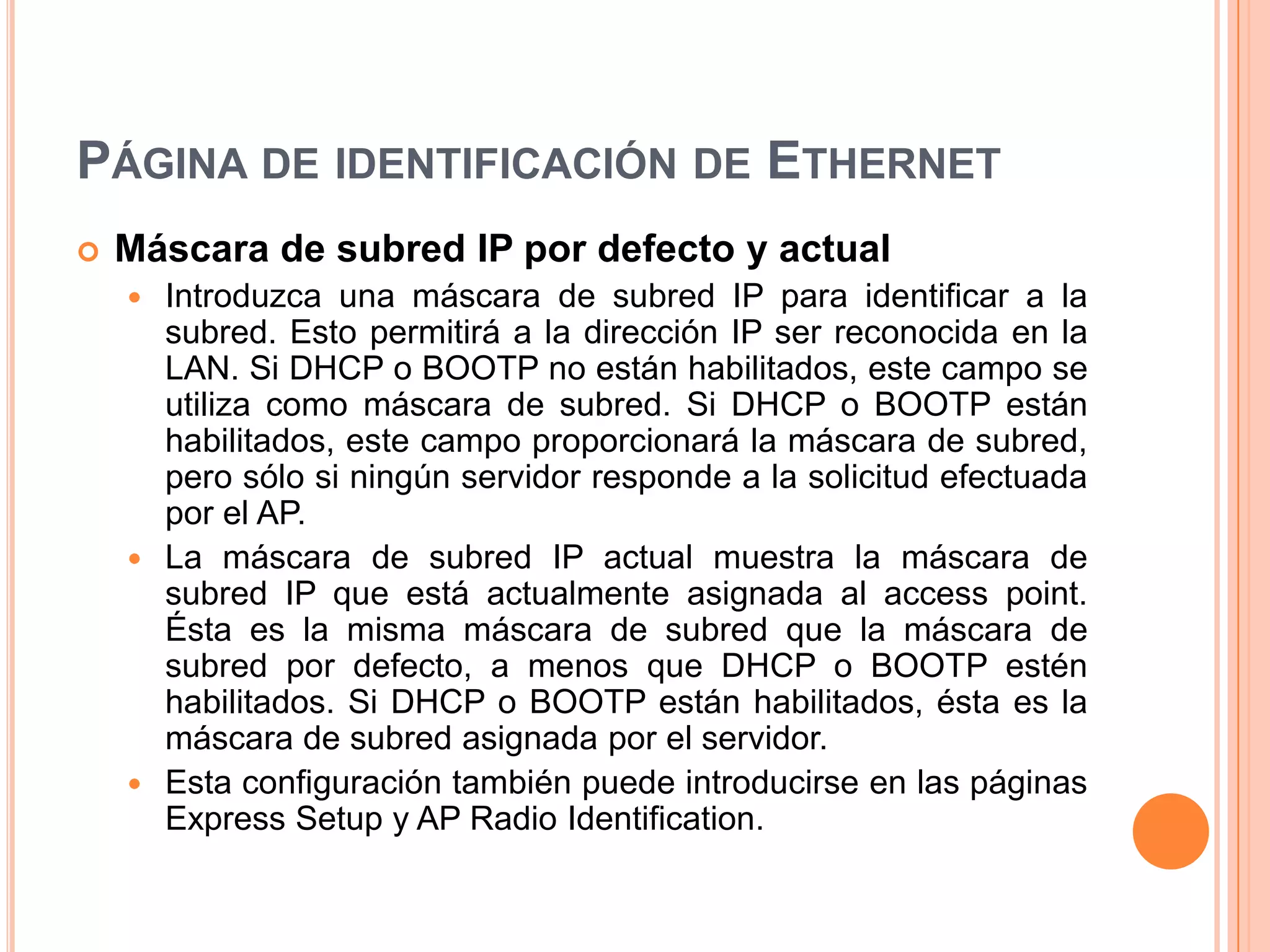 PÁGINA DE IDENTIFICACIÓN DE ETHERNET
 Máscara de subred IP por defecto y actual
 Introduzca una máscara de subred IP para identificar a la
subred. Esto permitirá a la dirección IP ser reconocida en la
LAN. Si DHCP o BOOTP no están habilitados, este campo se
utiliza como máscara de subred. Si DHCP o BOOTP están
habilitados, este campo proporcionará la máscara de subred,
pero sólo si ningún servidor responde a la solicitud efectuada
por el AP.
 La máscara de subred IP actual muestra la máscara de
subred IP que está actualmente asignada al access point.
Ésta es la misma máscara de subred que la máscara de
subred por defecto, a menos que DHCP o BOOTP estén
habilitados. Si DHCP o BOOTP están habilitados, ésta es la
máscara de subred asignada por el servidor.
 Esta configuración también puede introducirse en las páginas
Express Setup y AP Radio Identification.
 