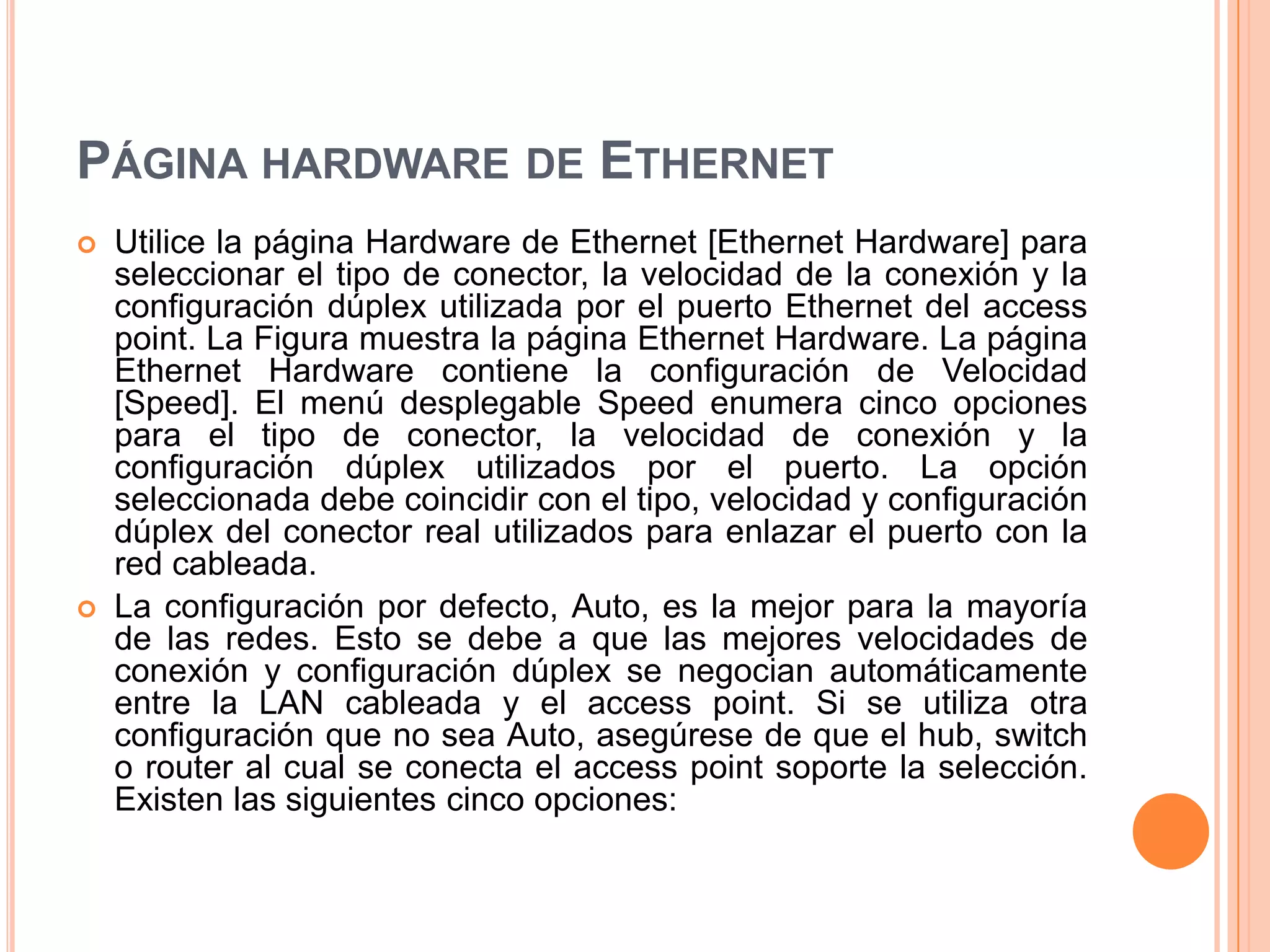 PÁGINA HARDWARE DE ETHERNET
 Utilice la página Hardware de Ethernet [Ethernet Hardware] para
seleccionar el tipo de conector, la velocidad de la conexión y la
configuración dúplex utilizada por el puerto Ethernet del access
point. La Figura muestra la página Ethernet Hardware. La página
Ethernet Hardware contiene la configuración de Velocidad
[Speed]. El menú desplegable Speed enumera cinco opciones
para el tipo de conector, la velocidad de conexión y la
configuración dúplex utilizados por el puerto. La opción
seleccionada debe coincidir con el tipo, velocidad y configuración
dúplex del conector real utilizados para enlazar el puerto con la
red cableada.
 La configuración por defecto, Auto, es la mejor para la mayoría
de las redes. Esto se debe a que las mejores velocidades de
conexión y configuración dúplex se negocian automáticamente
entre la LAN cableada y el access point. Si se utiliza otra
configuración que no sea Auto, asegúrese de que el hub, switch
o router al cual se conecta el access point soporte la selección.
Existen las siguientes cinco opciones:
 