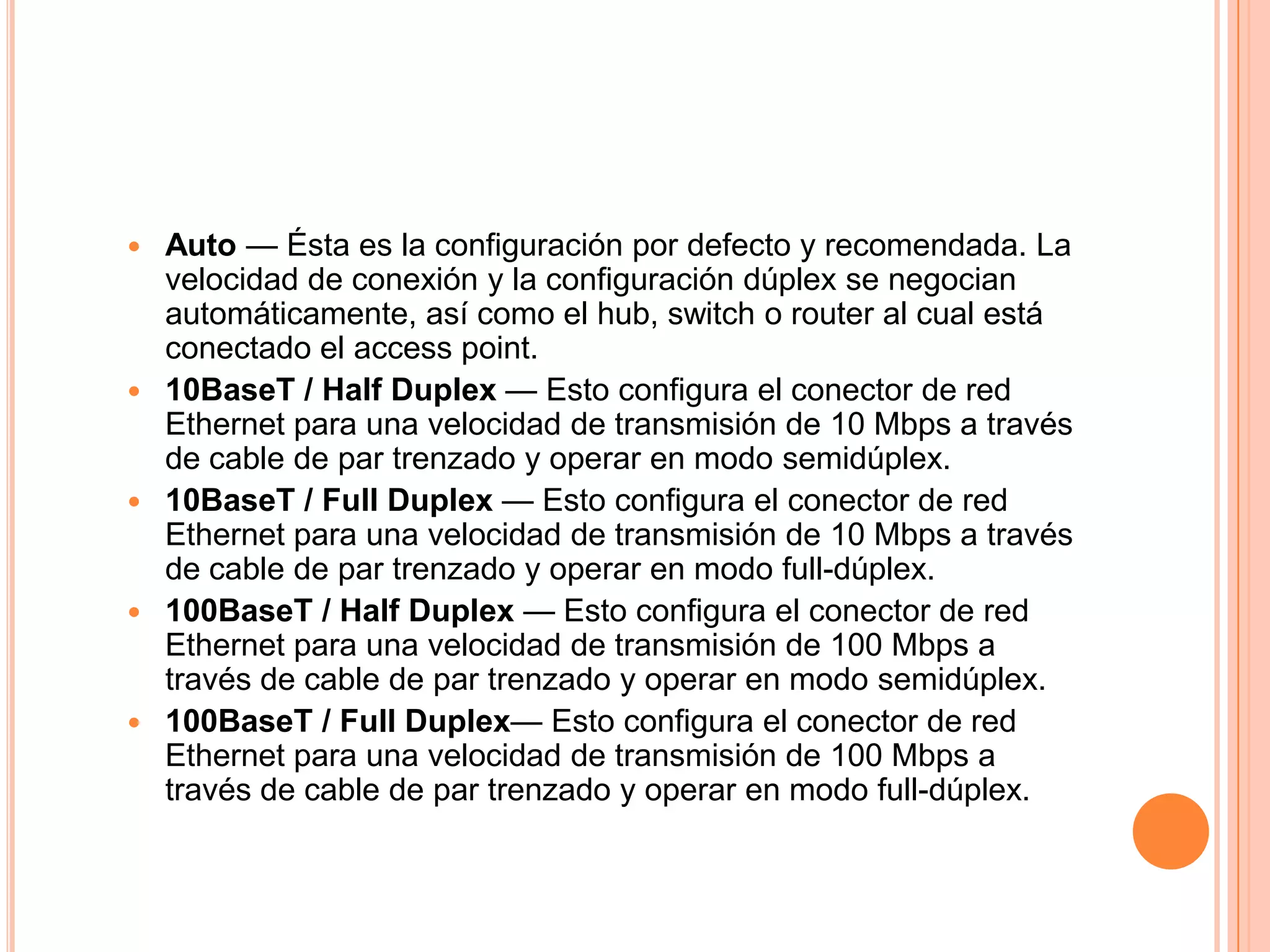  Auto — Ésta es la configuración por defecto y recomendada. La
velocidad de conexión y la configuración dúplex se negocian
automáticamente, así como el hub, switch o router al cual está
conectado el access point.
 10BaseT / Half Duplex — Esto configura el conector de red
Ethernet para una velocidad de transmisión de 10 Mbps a través
de cable de par trenzado y operar en modo semidúplex.
 10BaseT / Full Duplex — Esto configura el conector de red
Ethernet para una velocidad de transmisión de 10 Mbps a través
de cable de par trenzado y operar en modo full-dúplex.
 100BaseT / Half Duplex — Esto configura el conector de red
Ethernet para una velocidad de transmisión de 100 Mbps a
través de cable de par trenzado y operar en modo semidúplex.
 100BaseT / Full Duplex— Esto configura el conector de red
Ethernet para una velocidad de transmisión de 100 Mbps a
través de cable de par trenzado y operar en modo full-dúplex.
 