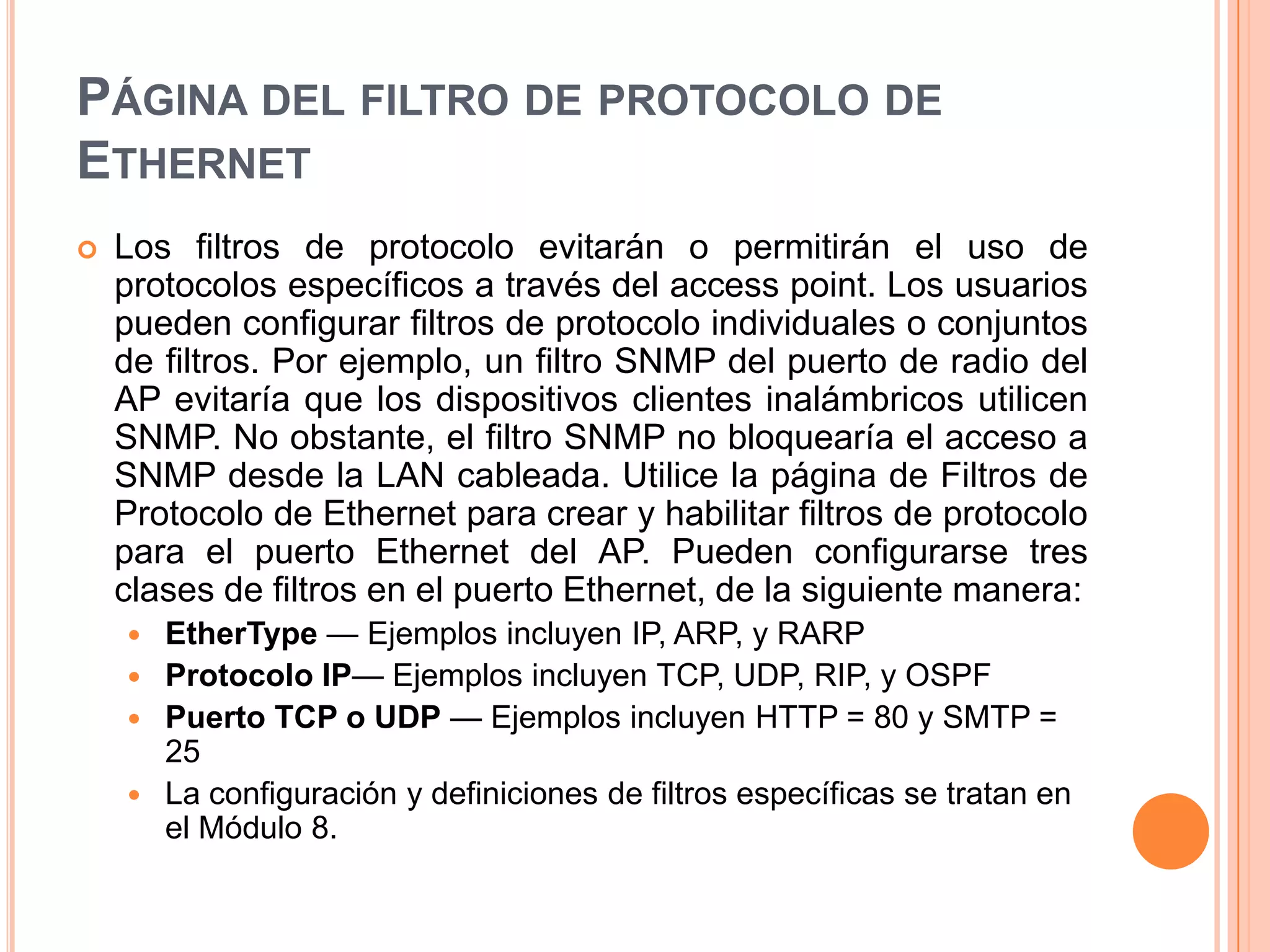 PÁGINA DEL FILTRO DE PROTOCOLO DE
ETHERNET
 Los filtros de protocolo evitarán o permitirán el uso de
protocolos específicos a través del access point. Los usuarios
pueden configurar filtros de protocolo individuales o conjuntos
de filtros. Por ejemplo, un filtro SNMP del puerto de radio del
AP evitaría que los dispositivos clientes inalámbricos utilicen
SNMP. No obstante, el filtro SNMP no bloquearía el acceso a
SNMP desde la LAN cableada. Utilice la página de Filtros de
Protocolo de Ethernet para crear y habilitar filtros de protocolo
para el puerto Ethernet del AP. Pueden configurarse tres
clases de filtros en el puerto Ethernet, de la siguiente manera:
 EtherType — Ejemplos incluyen IP, ARP, y RARP
 Protocolo IP— Ejemplos incluyen TCP, UDP, RIP, y OSPF
 Puerto TCP o UDP — Ejemplos incluyen HTTP = 80 y SMTP =
25
 La configuración y definiciones de filtros específicas se tratan en
el Módulo 8.
 