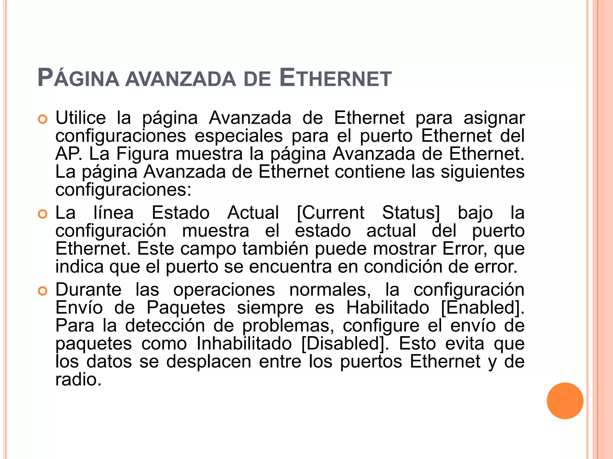 PÁGINA AVANZADA DE ETHERNET
 Utilice la página Avanzada de Ethernet para asignar
configuraciones especiales para el puerto Ethernet del
AP. La Figura muestra la página Avanzada de Ethernet.
La página Avanzada de Ethernet contiene las siguientes
configuraciones:
 La línea Estado Actual [Current Status] bajo la
configuración muestra el estado actual del puerto
Ethernet. Este campo también puede mostrar Error, que
indica que el puerto se encuentra en condición de error.
 Durante las operaciones normales, la configuración
Envío de Paquetes siempre es Habilitado [Enabled].
Para la detección de problemas, configure el envío de
paquetes como Inhabilitado [Disabled]. Esto evita que
los datos se desplacen entre los puertos Ethernet y de
radio.
 