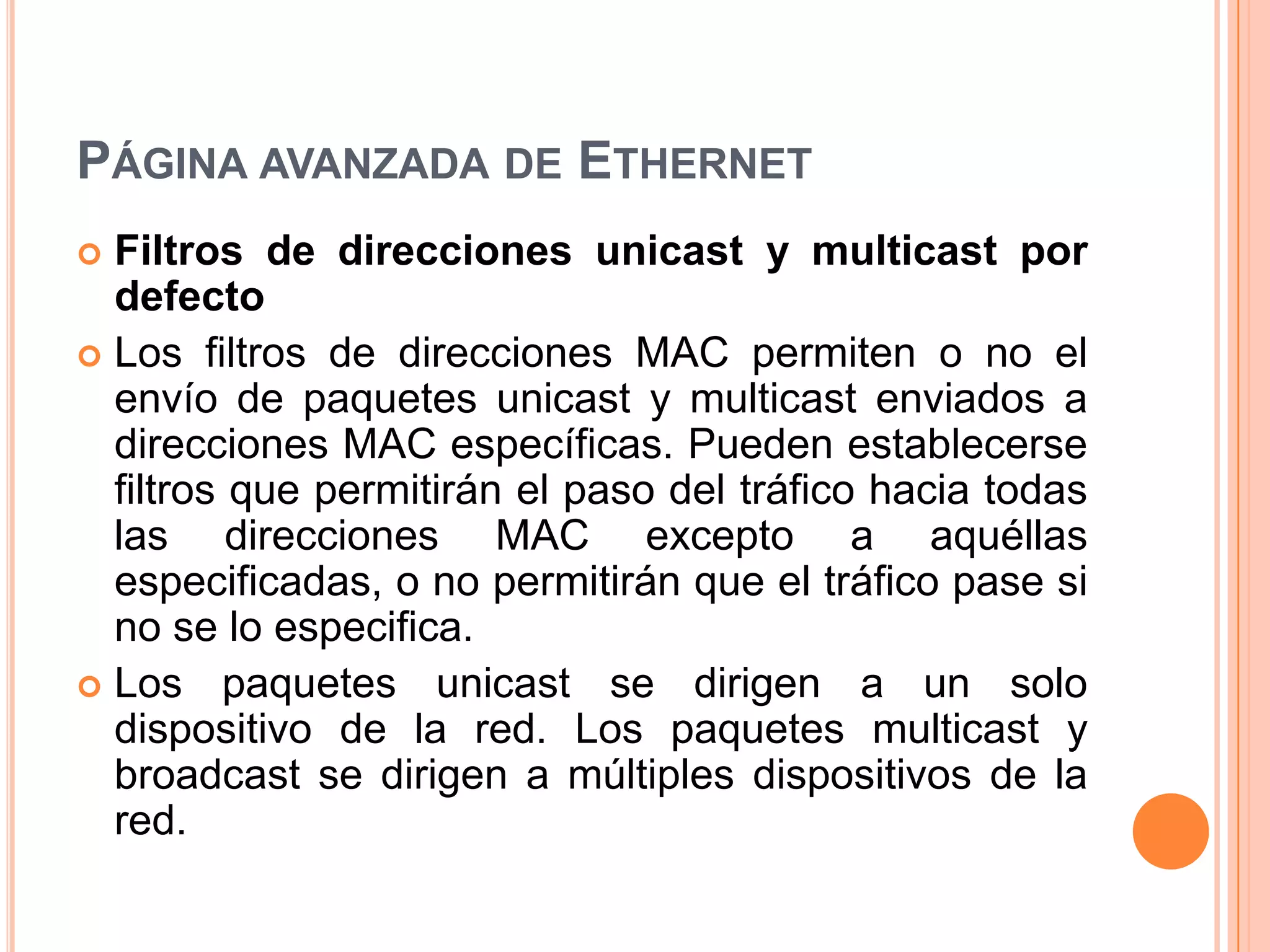 PÁGINA AVANZADA DE ETHERNET
 Filtros de direcciones unicast y multicast por
defecto
 Los filtros de direcciones MAC permiten o no el
envío de paquetes unicast y multicast enviados a
direcciones MAC específicas. Pueden establecerse
filtros que permitirán el paso del tráfico hacia todas
las direcciones MAC excepto a aquéllas
especificadas, o no permitirán que el tráfico pase si
no se lo especifica.
 Los paquetes unicast se dirigen a un solo
dispositivo de la red. Los paquetes multicast y
broadcast se dirigen a múltiples dispositivos de la
red.
 