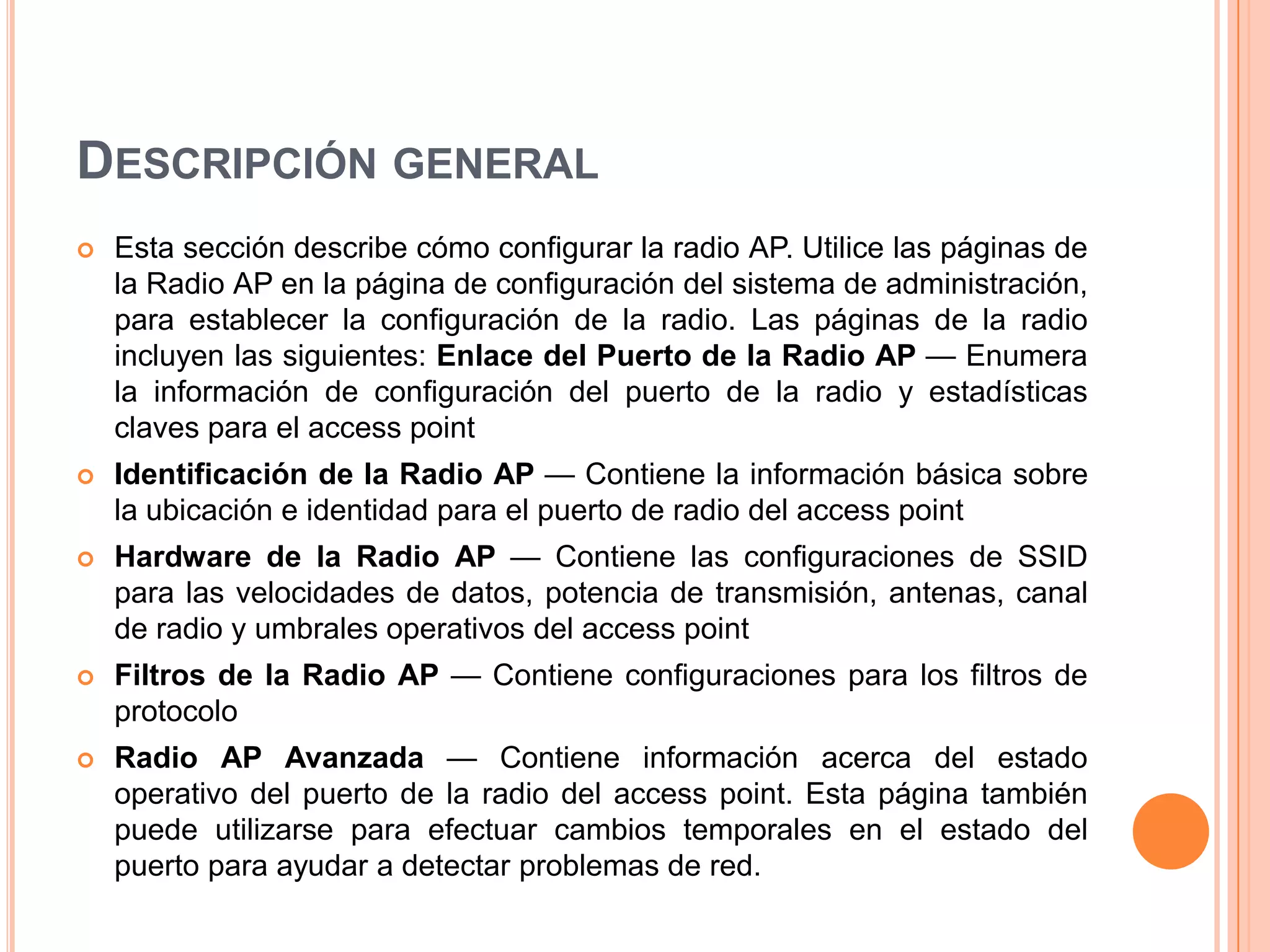 DESCRIPCIÓN GENERAL
 Esta sección describe cómo configurar la radio AP. Utilice las páginas de
la Radio AP en la página de configuración del sistema de administración,
para establecer la configuración de la radio. Las páginas de la radio
incluyen las siguientes: Enlace del Puerto de la Radio AP — Enumera
la información de configuración del puerto de la radio y estadísticas
claves para el access point
 Identificación de la Radio AP — Contiene la información básica sobre
la ubicación e identidad para el puerto de radio del access point
 Hardware de la Radio AP — Contiene las configuraciones de SSID
para las velocidades de datos, potencia de transmisión, antenas, canal
de radio y umbrales operativos del access point
 Filtros de la Radio AP — Contiene configuraciones para los filtros de
protocolo
 Radio AP Avanzada — Contiene información acerca del estado
operativo del puerto de la radio del access point. Esta página también
puede utilizarse para efectuar cambios temporales en el estado del
puerto para ayudar a detectar problemas de red.
 