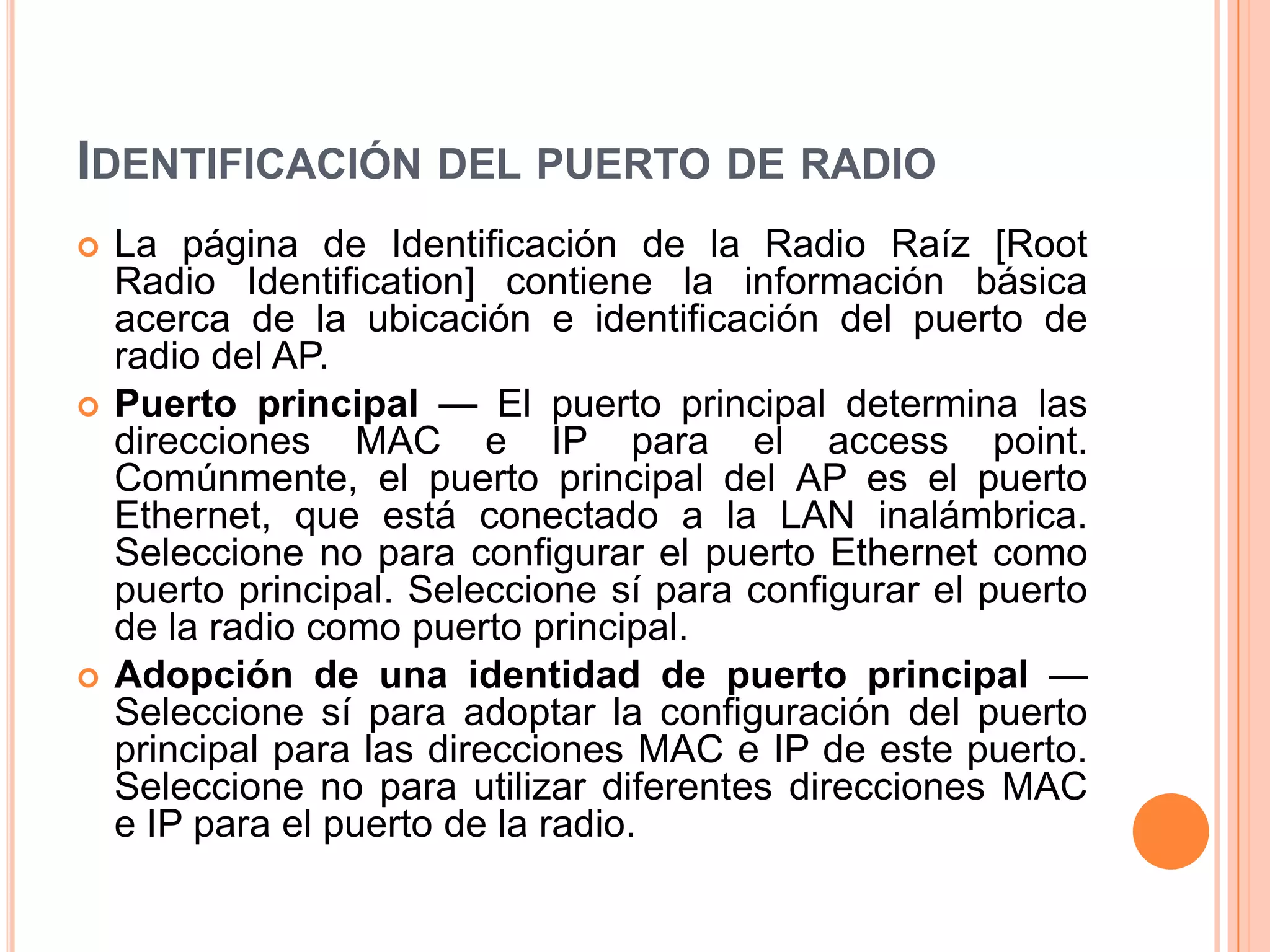 IDENTIFICACIÓN DEL PUERTO DE RADIO
 La página de Identificación de la Radio Raíz [Root
Radio Identification] contiene la información básica
acerca de la ubicación e identificación del puerto de
radio del AP.
 Puerto principal — El puerto principal determina las
direcciones MAC e IP para el access point.
Comúnmente, el puerto principal del AP es el puerto
Ethernet, que está conectado a la LAN inalámbrica.
Seleccione no para configurar el puerto Ethernet como
puerto principal. Seleccione sí para configurar el puerto
de la radio como puerto principal.
 Adopción de una identidad de puerto principal —
Seleccione sí para adoptar la configuración del puerto
principal para las direcciones MAC e IP de este puerto.
Seleccione no para utilizar diferentes direcciones MAC
e IP para el puerto de la radio.
 