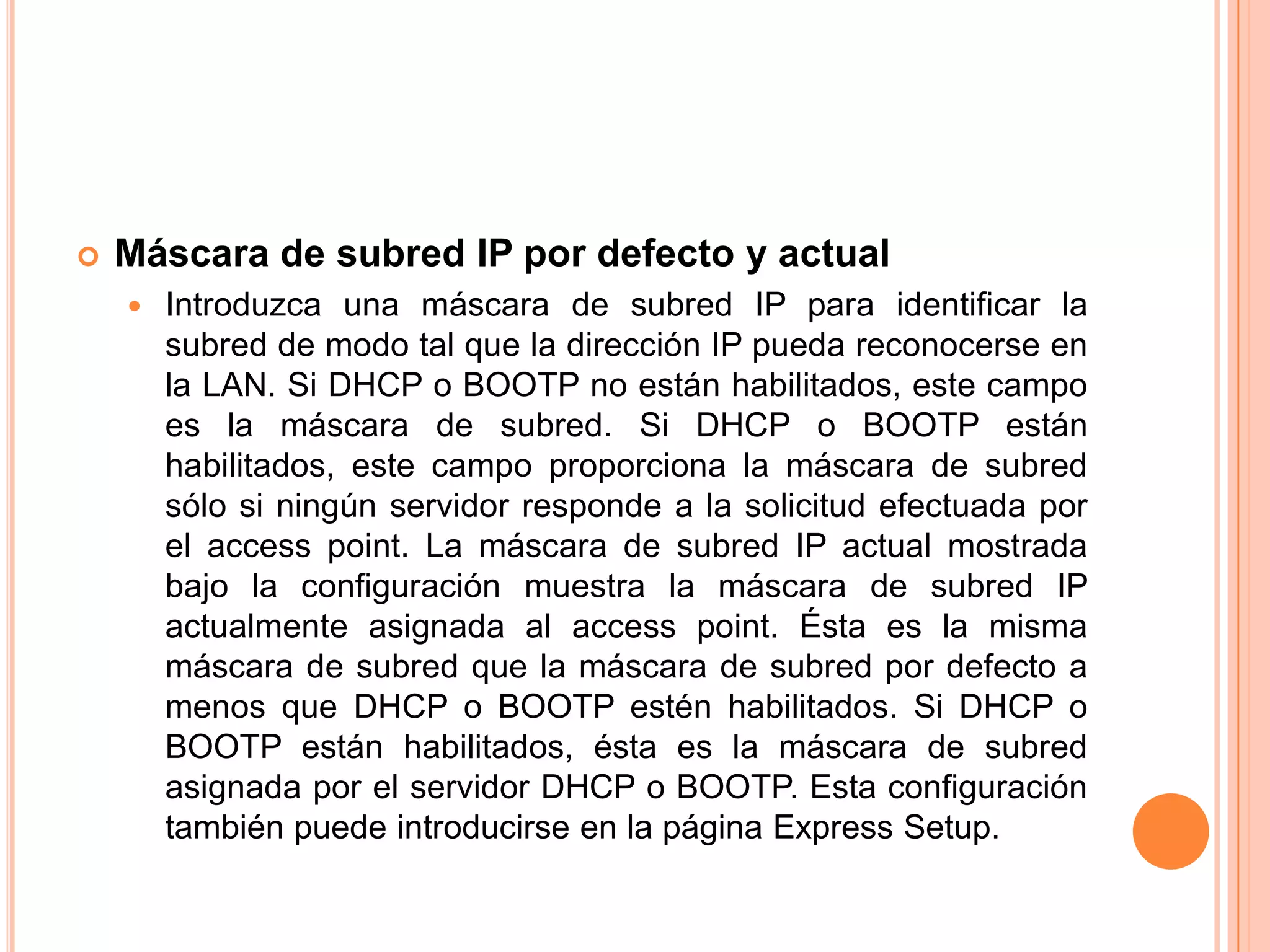  Máscara de subred IP por defecto y actual
 Introduzca una máscara de subred IP para identificar la
subred de modo tal que la dirección IP pueda reconocerse en
la LAN. Si DHCP o BOOTP no están habilitados, este campo
es la máscara de subred. Si DHCP o BOOTP están
habilitados, este campo proporciona la máscara de subred
sólo si ningún servidor responde a la solicitud efectuada por
el access point. La máscara de subred IP actual mostrada
bajo la configuración muestra la máscara de subred IP
actualmente asignada al access point. Ésta es la misma
máscara de subred que la máscara de subred por defecto a
menos que DHCP o BOOTP estén habilitados. Si DHCP o
BOOTP están habilitados, ésta es la máscara de subred
asignada por el servidor DHCP o BOOTP. Esta configuración
también puede introducirse en la página Express Setup.
 
