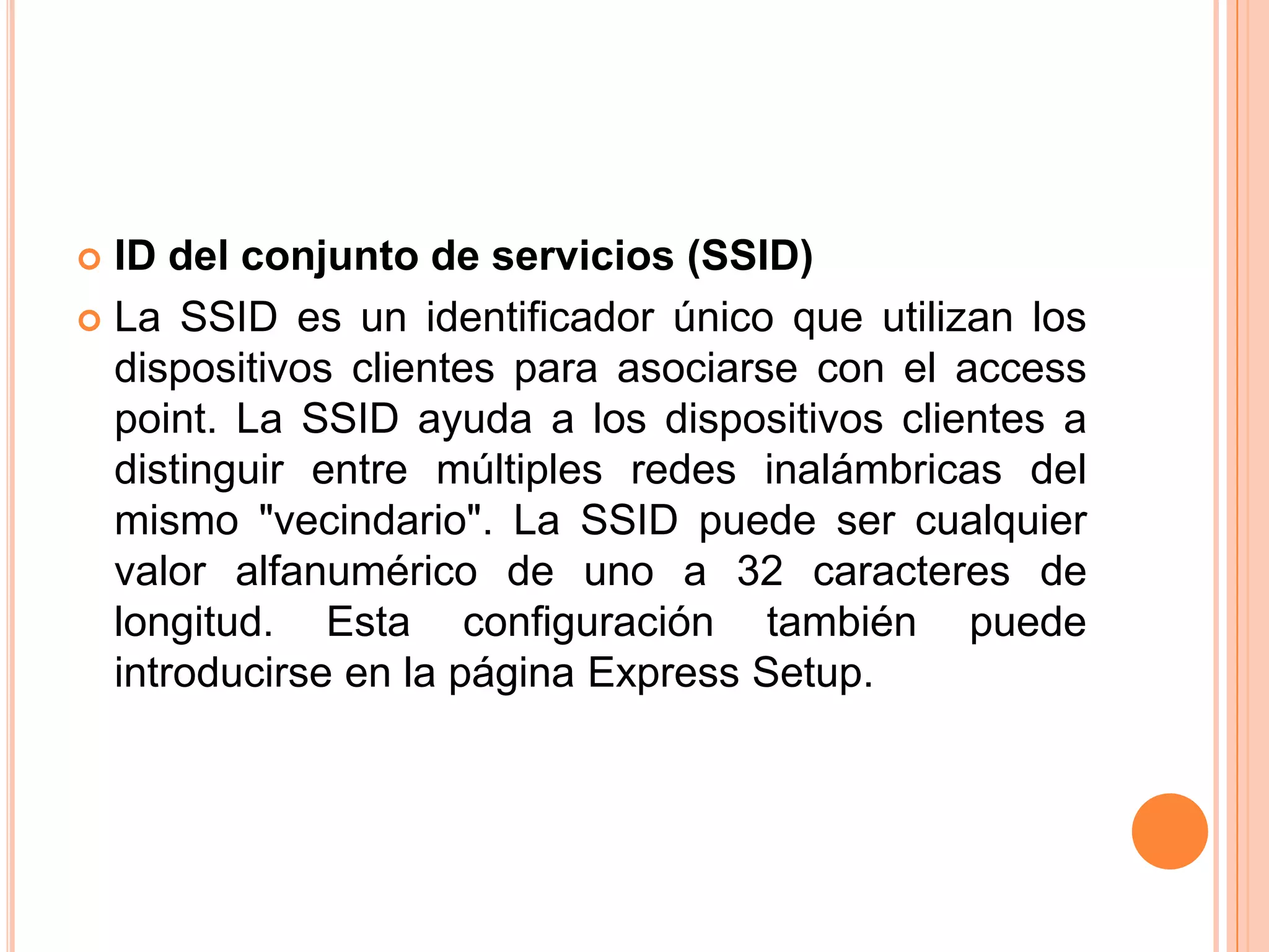 ID del conjunto de servicios (SSID)
 La SSID es un identificador único que utilizan los
dispositivos clientes para asociarse con el access
point. La SSID ayuda a los dispositivos clientes a
distinguir entre múltiples redes inalámbricas del
mismo "vecindario". La SSID puede ser cualquier
valor alfanumérico de uno a 32 caracteres de
longitud. Esta configuración también puede
introducirse en la página Express Setup.
 