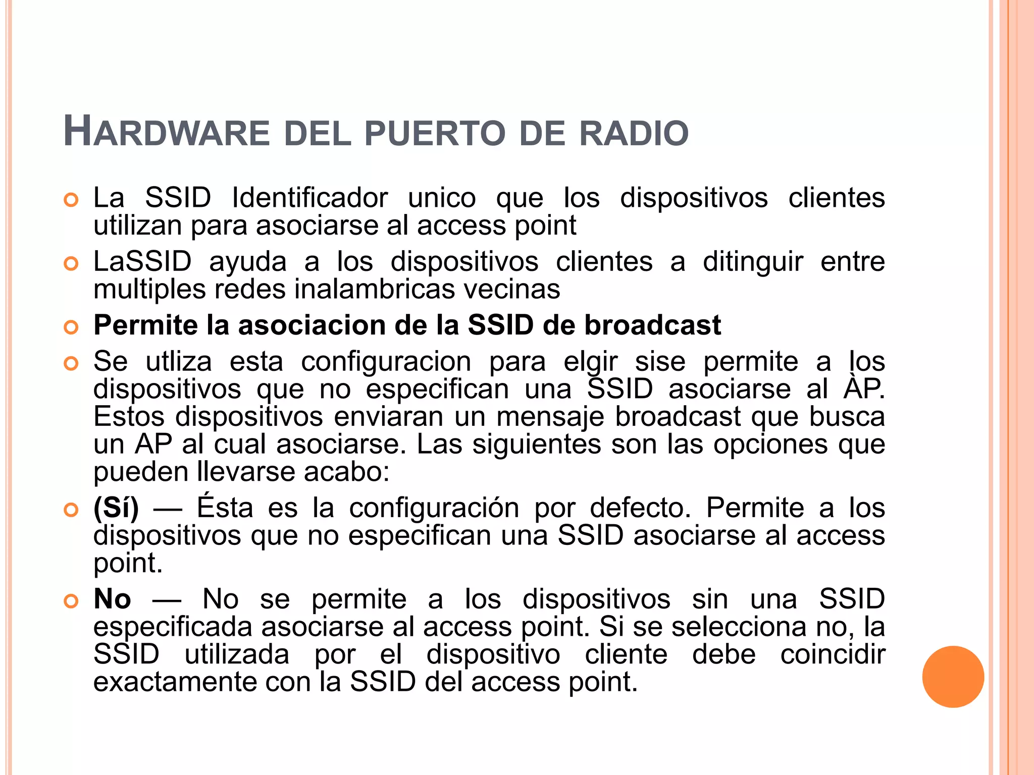 HARDWARE DEL PUERTO DE RADIO
 La SSID Identificador unico que los dispositivos clientes
utilizan para asociarse al access point
 LaSSID ayuda a los dispositivos clientes a ditinguir entre
multiples redes inalambricas vecinas
 Permite la asociacion de la SSID de broadcast
 Se utliza esta configuracion para elgir sise permite a los
dispositivos que no especifican una SSID asociarse al ÀP.
Estos dispositivos enviaran un mensaje broadcast que busca
un AP al cual asociarse. Las siguientes son las opciones que
pueden llevarse acabo:
 (Sí) — Ésta es la configuración por defecto. Permite a los
dispositivos que no especifican una SSID asociarse al access
point.
 No — No se permite a los dispositivos sin una SSID
especificada asociarse al access point. Si se selecciona no, la
SSID utilizada por el dispositivo cliente debe coincidir
exactamente con la SSID del access point.
 