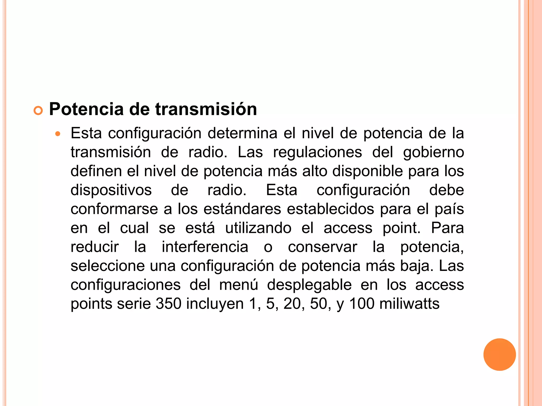  Potencia de transmisión
 Esta configuración determina el nivel de potencia de la
transmisión de radio. Las regulaciones del gobierno
definen el nivel de potencia más alto disponible para los
dispositivos de radio. Esta configuración debe
conformarse a los estándares establecidos para el país
en el cual se está utilizando el access point. Para
reducir la interferencia o conservar la potencia,
seleccione una configuración de potencia más baja. Las
configuraciones del menú desplegable en los access
points serie 350 incluyen 1, 5, 20, 50, y 100 miliwatts
 