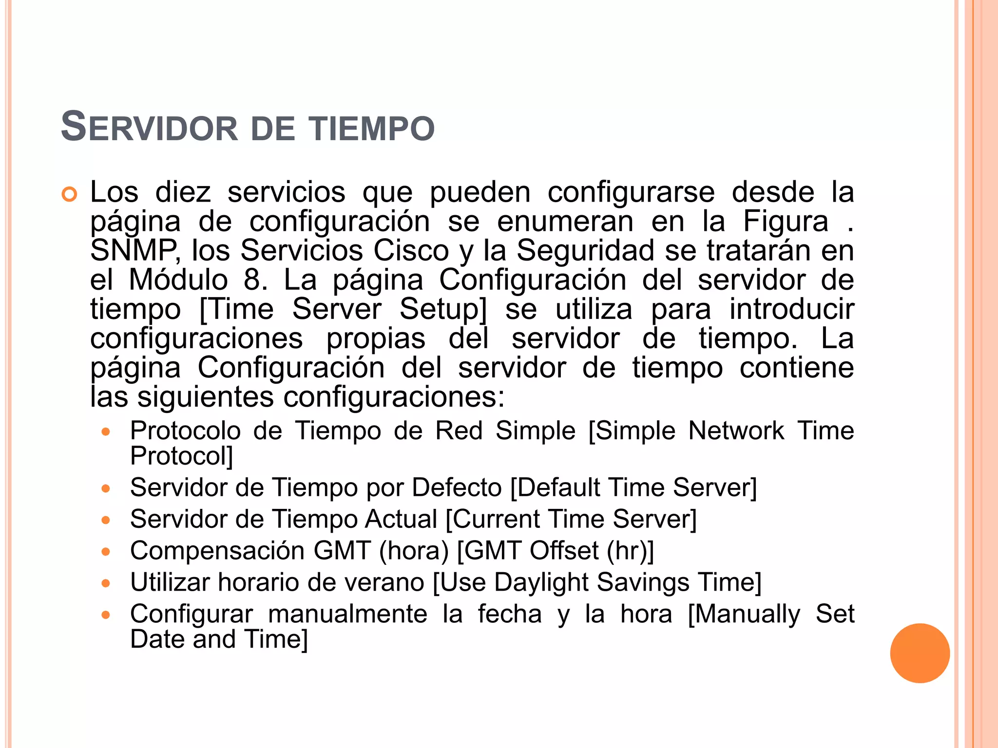  Los diez servicios que pueden configurarse desde la
página de configuración se enumeran en la Figura .
SNMP, los Servicios Cisco y la Seguridad se tratarán en
el Módulo 8. La página Configuración del servidor de
tiempo [Time Server Setup] se utiliza para introducir
configuraciones propias del servidor de tiempo. La
página Configuración del servidor de tiempo contiene
las siguientes configuraciones:
 Protocolo de Tiempo de Red Simple [Simple Network Time
Protocol]
 Servidor de Tiempo por Defecto [Default Time Server]
 Servidor de Tiempo Actual [Current Time Server]
 Compensación GMT (hora) [GMT Offset (hr)]
 Utilizar horario de verano [Use Daylight Savings Time]
 Configurar manualmente la fecha y la hora [Manually Set
Date and Time]
SERVIDOR DE TIEMPO
 