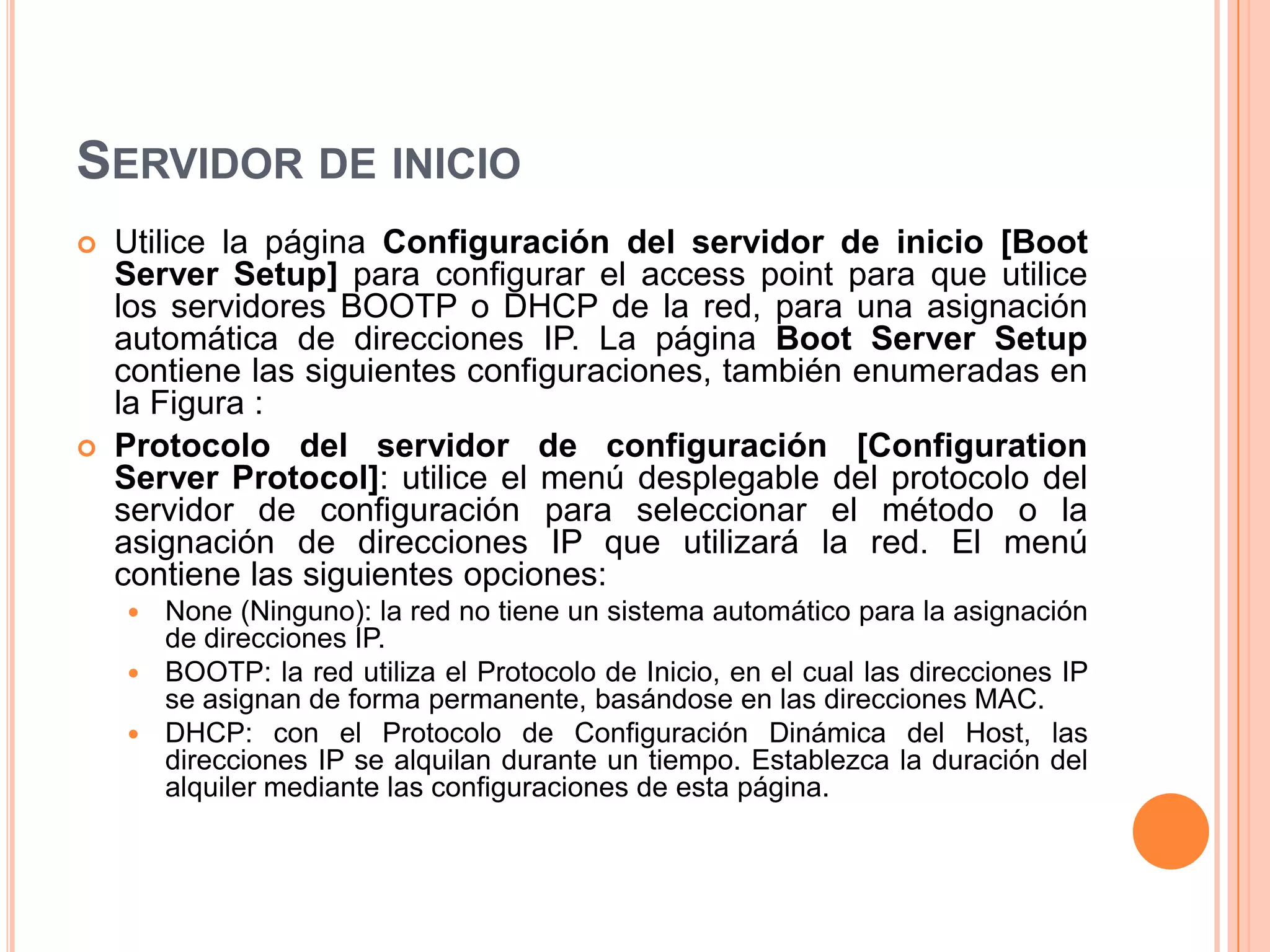 SERVIDOR DE INICIO
 Utilice la página Configuración del servidor de inicio [Boot
Server Setup] para configurar el access point para que utilice
los servidores BOOTP o DHCP de la red, para una asignación
automática de direcciones IP. La página Boot Server Setup
contiene las siguientes configuraciones, también enumeradas en
la Figura :
 Protocolo del servidor de configuración [Configuration
Server Protocol]: utilice el menú desplegable del protocolo del
servidor de configuración para seleccionar el método o la
asignación de direcciones IP que utilizará la red. El menú
contiene las siguientes opciones:
 None (Ninguno): la red no tiene un sistema automático para la asignación
de direcciones IP.
 BOOTP: la red utiliza el Protocolo de Inicio, en el cual las direcciones IP
se asignan de forma permanente, basándose en las direcciones MAC.
 DHCP: con el Protocolo de Configuración Dinámica del Host, las
direcciones IP se alquilan durante un tiempo. Establezca la duración del
alquiler mediante las configuraciones de esta página.
 