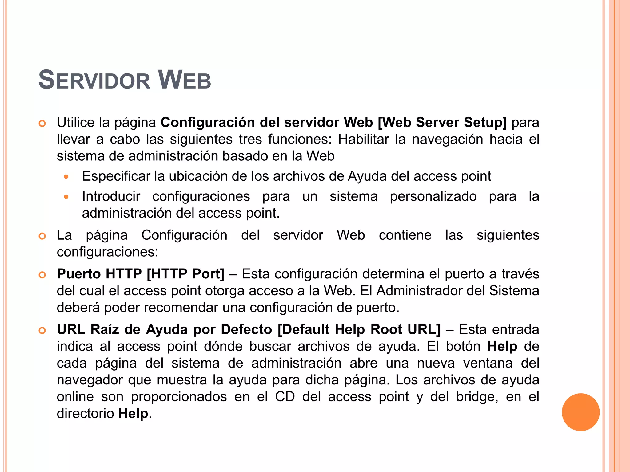 SERVIDOR WEB
 Utilice la página Configuración del servidor Web [Web Server Setup] para
llevar a cabo las siguientes tres funciones: Habilitar la navegación hacia el
sistema de administración basado en la Web
 Especificar la ubicación de los archivos de Ayuda del access point
 Introducir configuraciones para un sistema personalizado para la
administración del access point.
 La página Configuración del servidor Web contiene las siguientes
configuraciones:
 Puerto HTTP [HTTP Port] – Esta configuración determina el puerto a través
del cual el access point otorga acceso a la Web. El Administrador del Sistema
deberá poder recomendar una configuración de puerto.
 URL Raíz de Ayuda por Defecto [Default Help Root URL] – Esta entrada
indica al access point dónde buscar archivos de ayuda. El botón Help de
cada página del sistema de administración abre una nueva ventana del
navegador que muestra la ayuda para dicha página. Los archivos de ayuda
online son proporcionados en el CD del access point y del bridge, en el
directorio Help.
 