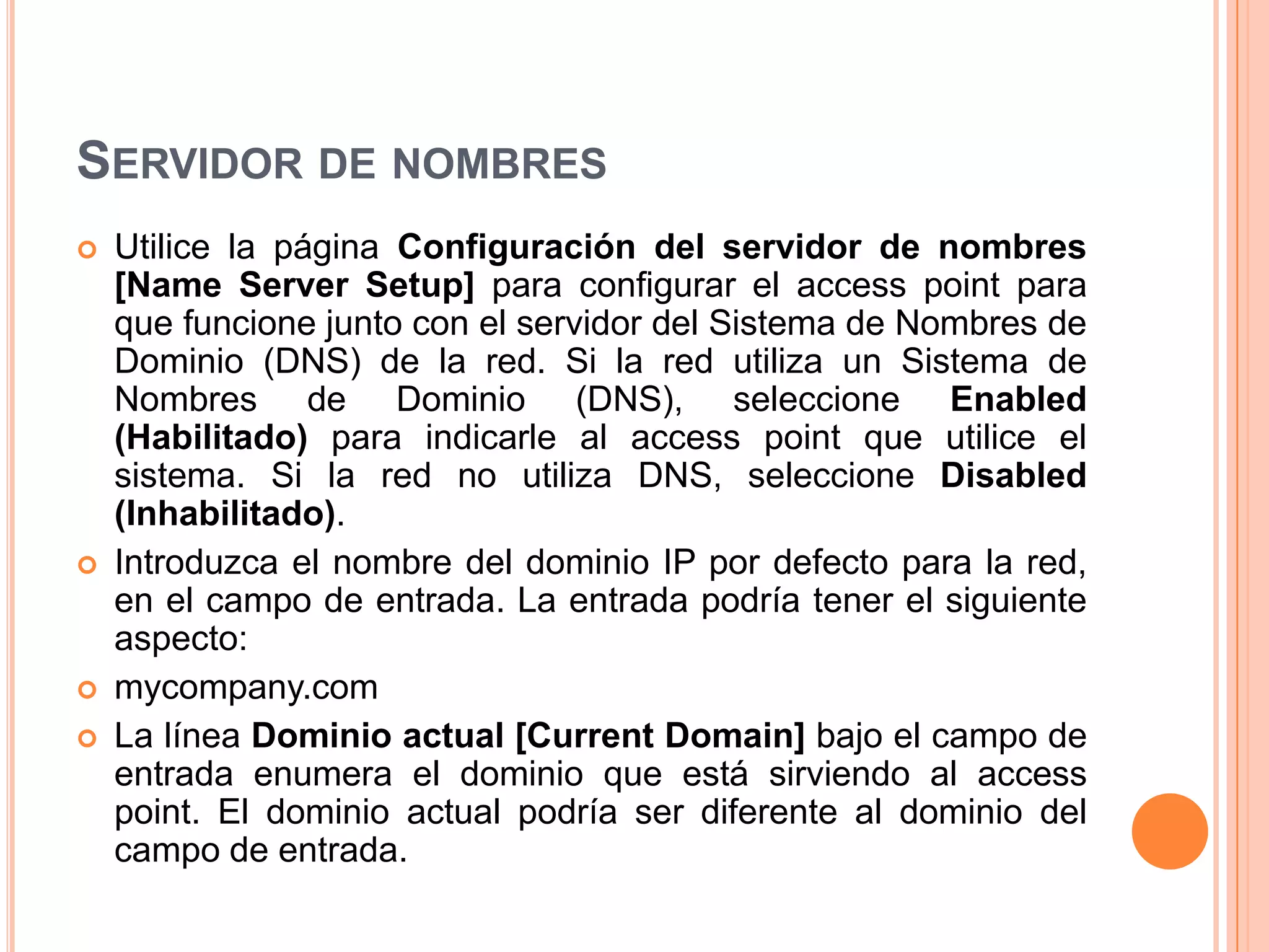 SERVIDOR DE NOMBRES
 Utilice la página Configuración del servidor de nombres
[Name Server Setup] para configurar el access point para
que funcione junto con el servidor del Sistema de Nombres de
Dominio (DNS) de la red. Si la red utiliza un Sistema de
Nombres de Dominio (DNS), seleccione Enabled
(Habilitado) para indicarle al access point que utilice el
sistema. Si la red no utiliza DNS, seleccione Disabled
(Inhabilitado).
 Introduzca el nombre del dominio IP por defecto para la red,
en el campo de entrada. La entrada podría tener el siguiente
aspecto:
 mycompany.com
 La línea Dominio actual [Current Domain] bajo el campo de
entrada enumera el dominio que está sirviendo al access
point. El dominio actual podría ser diferente al dominio del
campo de entrada.
 