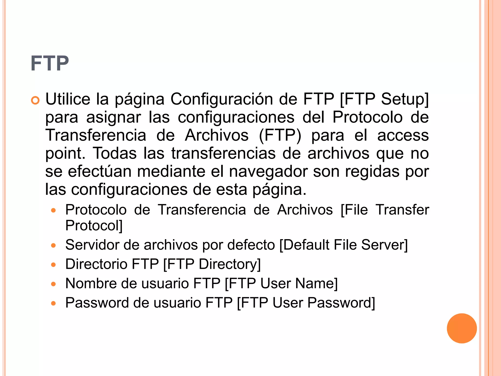 FTP
 Utilice la página Configuración de FTP [FTP Setup]
para asignar las configuraciones del Protocolo de
Transferencia de Archivos (FTP) para el access
point. Todas las transferencias de archivos que no
se efectúan mediante el navegador son regidas por
las configuraciones de esta página.
 Protocolo de Transferencia de Archivos [File Transfer
Protocol]
 Servidor de archivos por defecto [Default File Server]
 Directorio FTP [FTP Directory]
 Nombre de usuario FTP [FTP User Name]
 Password de usuario FTP [FTP User Password]
 
