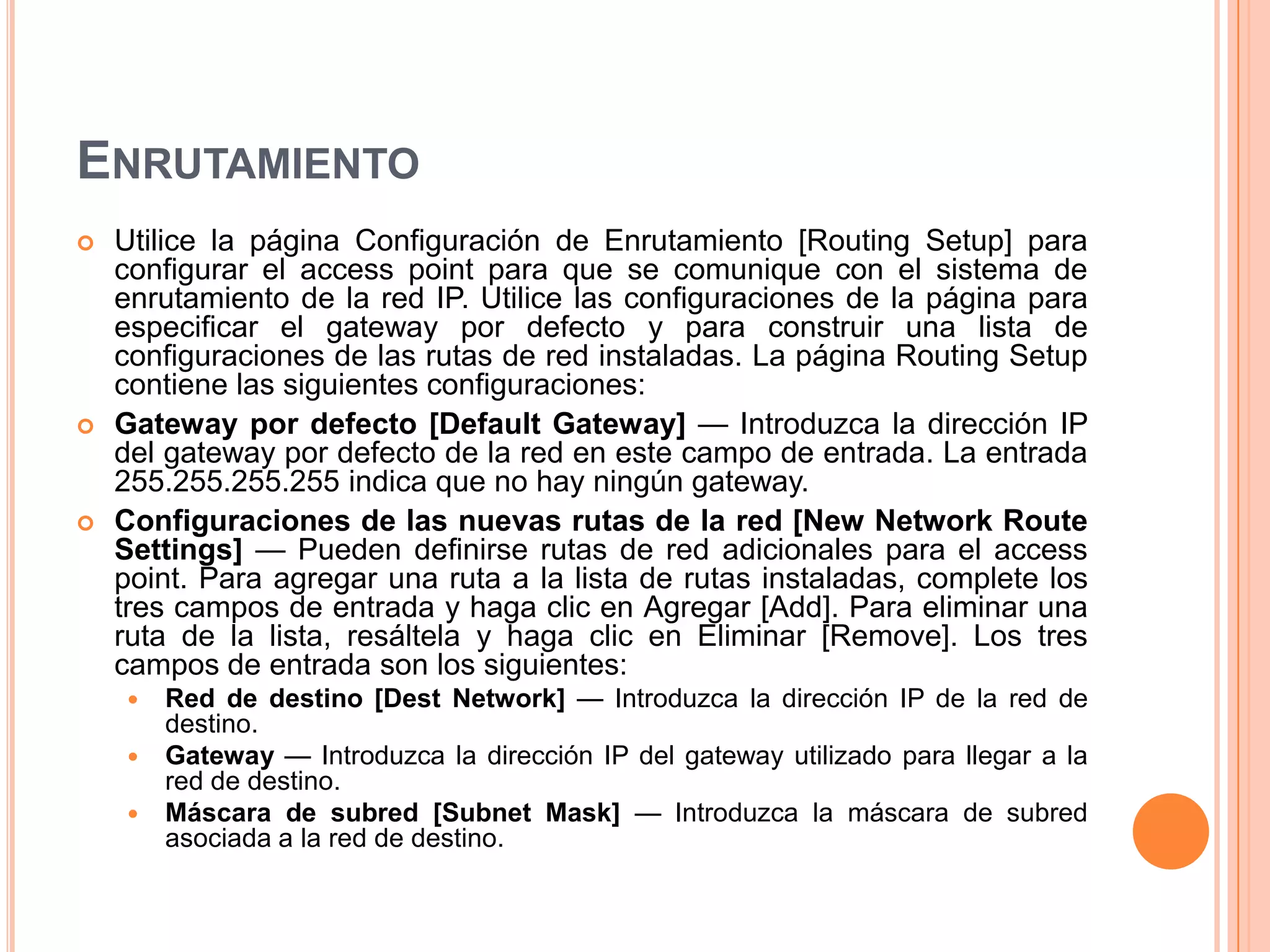 ENRUTAMIENTO
 Utilice la página Configuración de Enrutamiento [Routing Setup] para
configurar el access point para que se comunique con el sistema de
enrutamiento de la red IP. Utilice las configuraciones de la página para
especificar el gateway por defecto y para construir una lista de
configuraciones de las rutas de red instaladas. La página Routing Setup
contiene las siguientes configuraciones:
 Gateway por defecto [Default Gateway] — Introduzca la dirección IP
del gateway por defecto de la red en este campo de entrada. La entrada
255.255.255.255 indica que no hay ningún gateway.
 Configuraciones de las nuevas rutas de la red [New Network Route
Settings] — Pueden definirse rutas de red adicionales para el access
point. Para agregar una ruta a la lista de rutas instaladas, complete los
tres campos de entrada y haga clic en Agregar [Add]. Para eliminar una
ruta de la lista, resáltela y haga clic en Eliminar [Remove]. Los tres
campos de entrada son los siguientes:
 Red de destino [Dest Network] — Introduzca la dirección IP de la red de
destino.
 Gateway — Introduzca la dirección IP del gateway utilizado para llegar a la
red de destino.
 Máscara de subred [Subnet Mask] — Introduzca la máscara de subred
asociada a la red de destino.
 