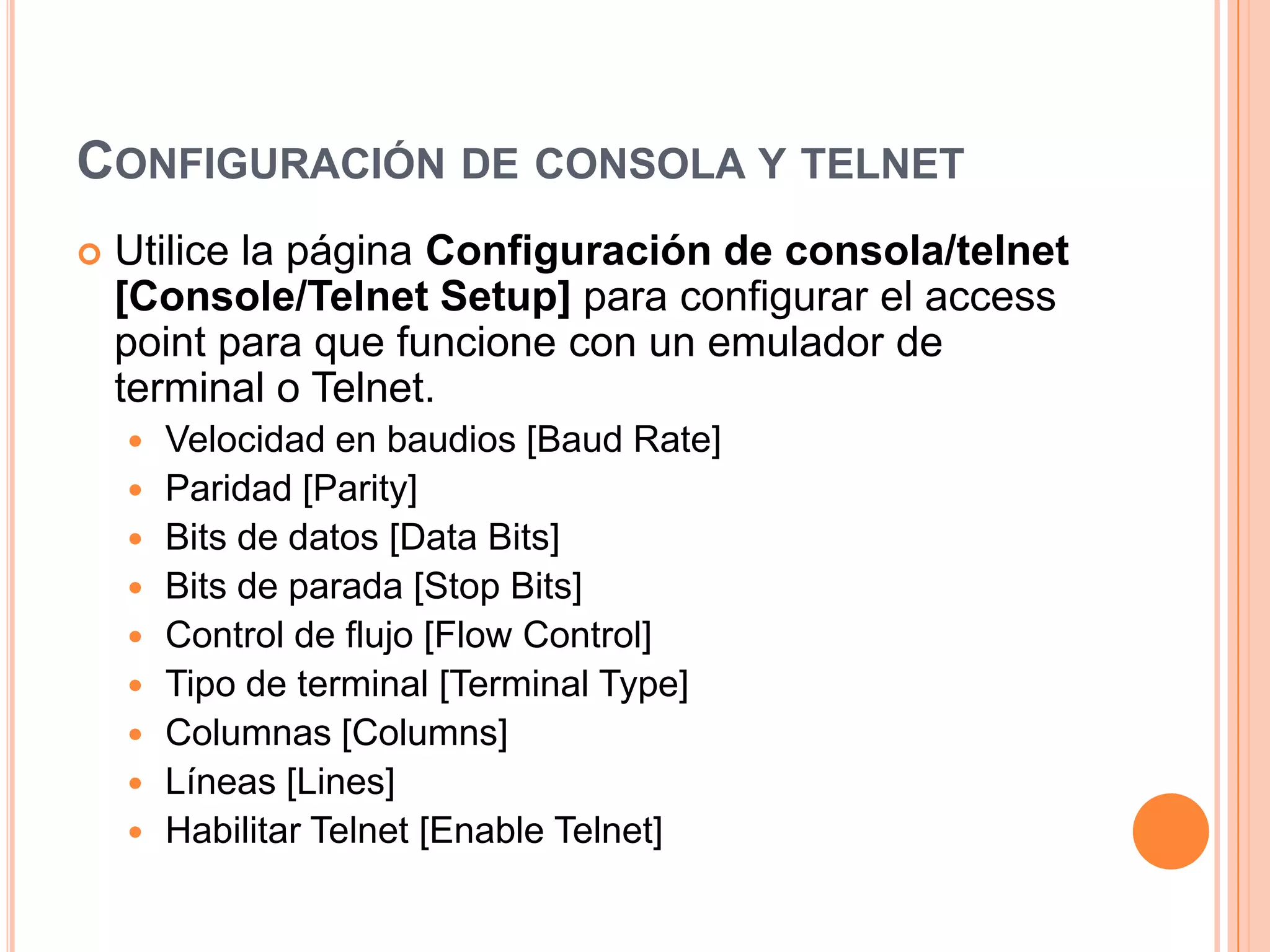 CONFIGURACIÓN DE CONSOLA Y TELNET
 Utilice la página Configuración de consola/telnet
[Console/Telnet Setup] para configurar el access
point para que funcione con un emulador de
terminal o Telnet.
 Velocidad en baudios [Baud Rate]
 Paridad [Parity]
 Bits de datos [Data Bits]
 Bits de parada [Stop Bits]
 Control de flujo [Flow Control]
 Tipo de terminal [Terminal Type]
 Columnas [Columns]
 Líneas [Lines]
 Habilitar Telnet [Enable Telnet]
 