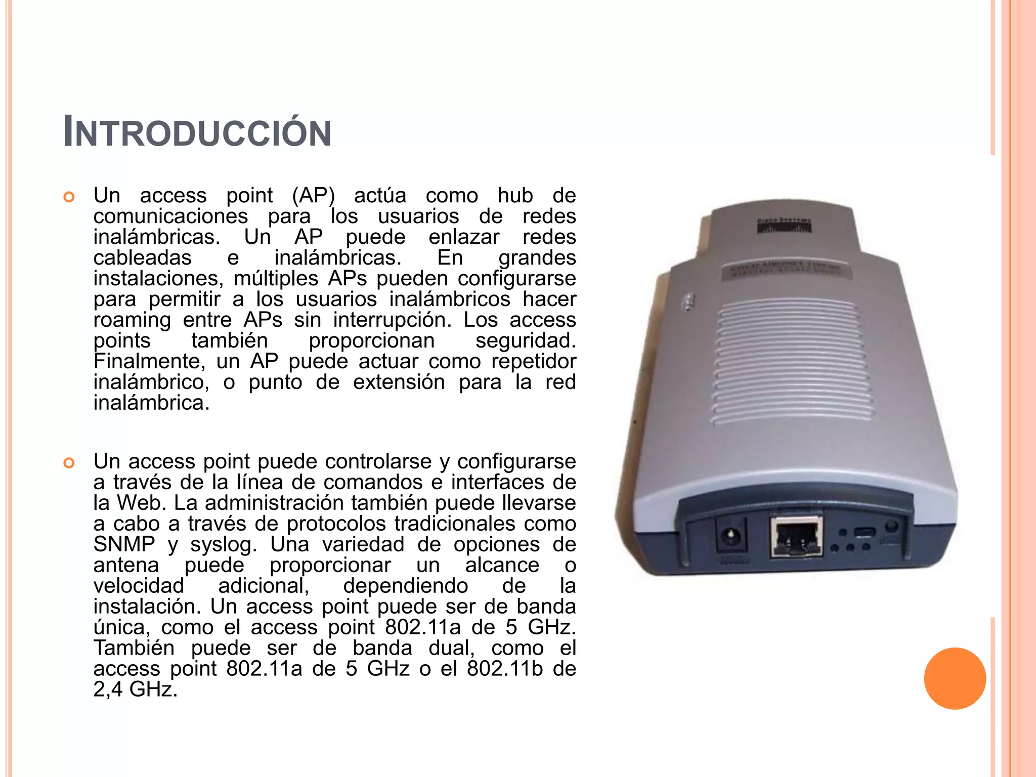 INTRODUCCIÓN
 Un access point (AP) actúa como hub de
comunicaciones para los usuarios de redes
inalámbricas. Un AP puede enlazar redes
cableadas e inalámbricas. En grandes
instalaciones, múltiples APs pueden configurarse
para permitir a los usuarios inalámbricos hacer
roaming entre APs sin interrupción. Los access
points también proporcionan seguridad.
Finalmente, un AP puede actuar como repetidor
inalámbrico, o punto de extensión para la red
inalámbrica.
 Un access point puede controlarse y configurarse
a través de la línea de comandos e interfaces de
la Web. La administración también puede llevarse
a cabo a través de protocolos tradicionales como
SNMP y syslog. Una variedad de opciones de
antena puede proporcionar un alcance o
velocidad adicional, dependiendo de la
instalación. Un access point puede ser de banda
única, como el access point 802.11a de 5 GHz.
También puede ser de banda dual, como el
access point 802.11a de 5 GHz o el 802.11b de
2,4 GHz.
 