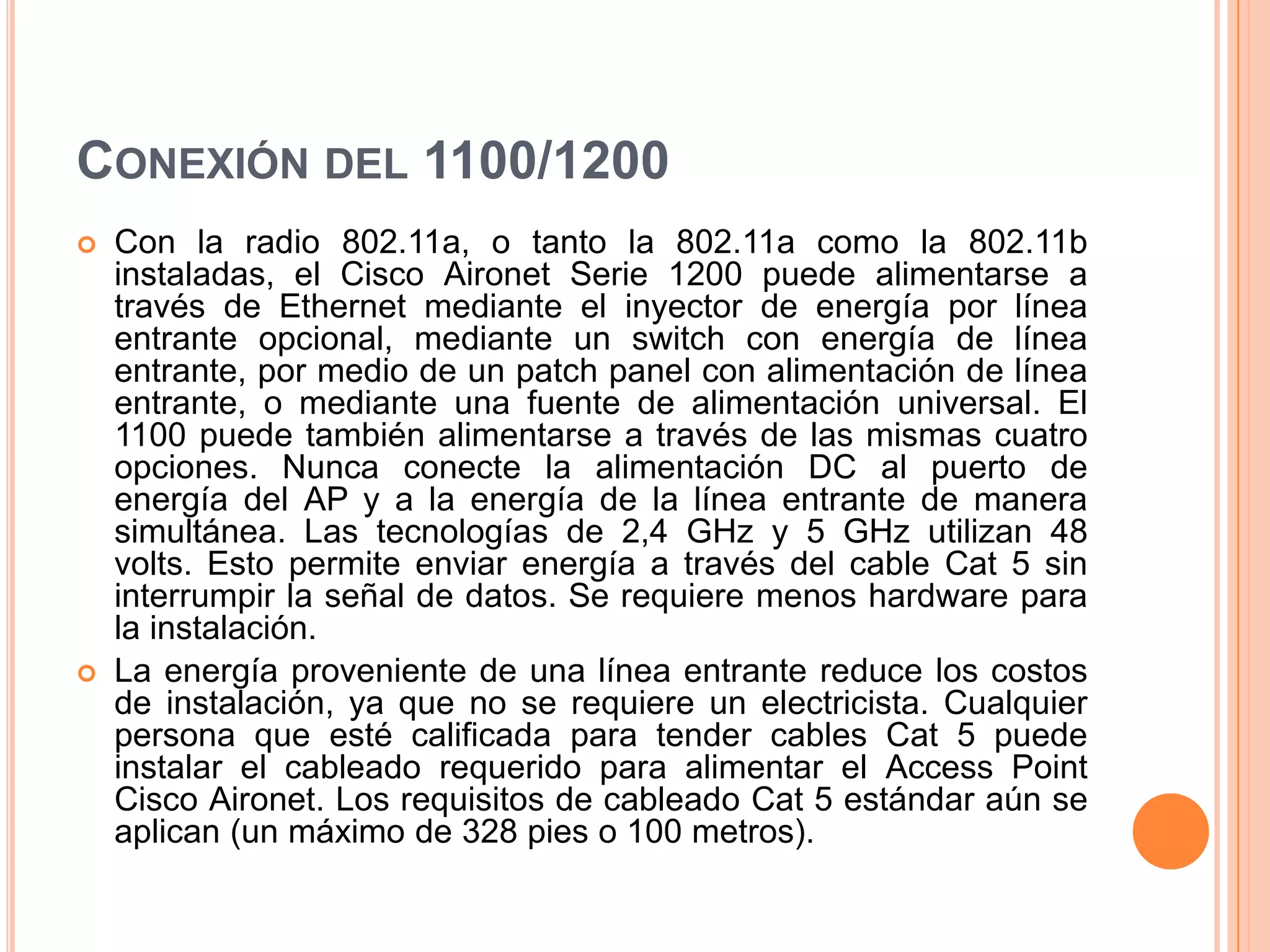 CONEXIÓN DEL 1100/1200
 Con la radio 802.11a, o tanto la 802.11a como la 802.11b
instaladas, el Cisco Aironet Serie 1200 puede alimentarse a
través de Ethernet mediante el inyector de energía por línea
entrante opcional, mediante un switch con energía de línea
entrante, por medio de un patch panel con alimentación de línea
entrante, o mediante una fuente de alimentación universal. El
1100 puede también alimentarse a través de las mismas cuatro
opciones. Nunca conecte la alimentación DC al puerto de
energía del AP y a la energía de la línea entrante de manera
simultánea. Las tecnologías de 2,4 GHz y 5 GHz utilizan 48
volts. Esto permite enviar energía a través del cable Cat 5 sin
interrumpir la señal de datos. Se requiere menos hardware para
la instalación.
 La energía proveniente de una línea entrante reduce los costos
de instalación, ya que no se requiere un electricista. Cualquier
persona que esté calificada para tender cables Cat 5 puede
instalar el cableado requerido para alimentar el Access Point
Cisco Aironet. Los requisitos de cableado Cat 5 estándar aún se
aplican (un máximo de 328 pies o 100 metros).
 