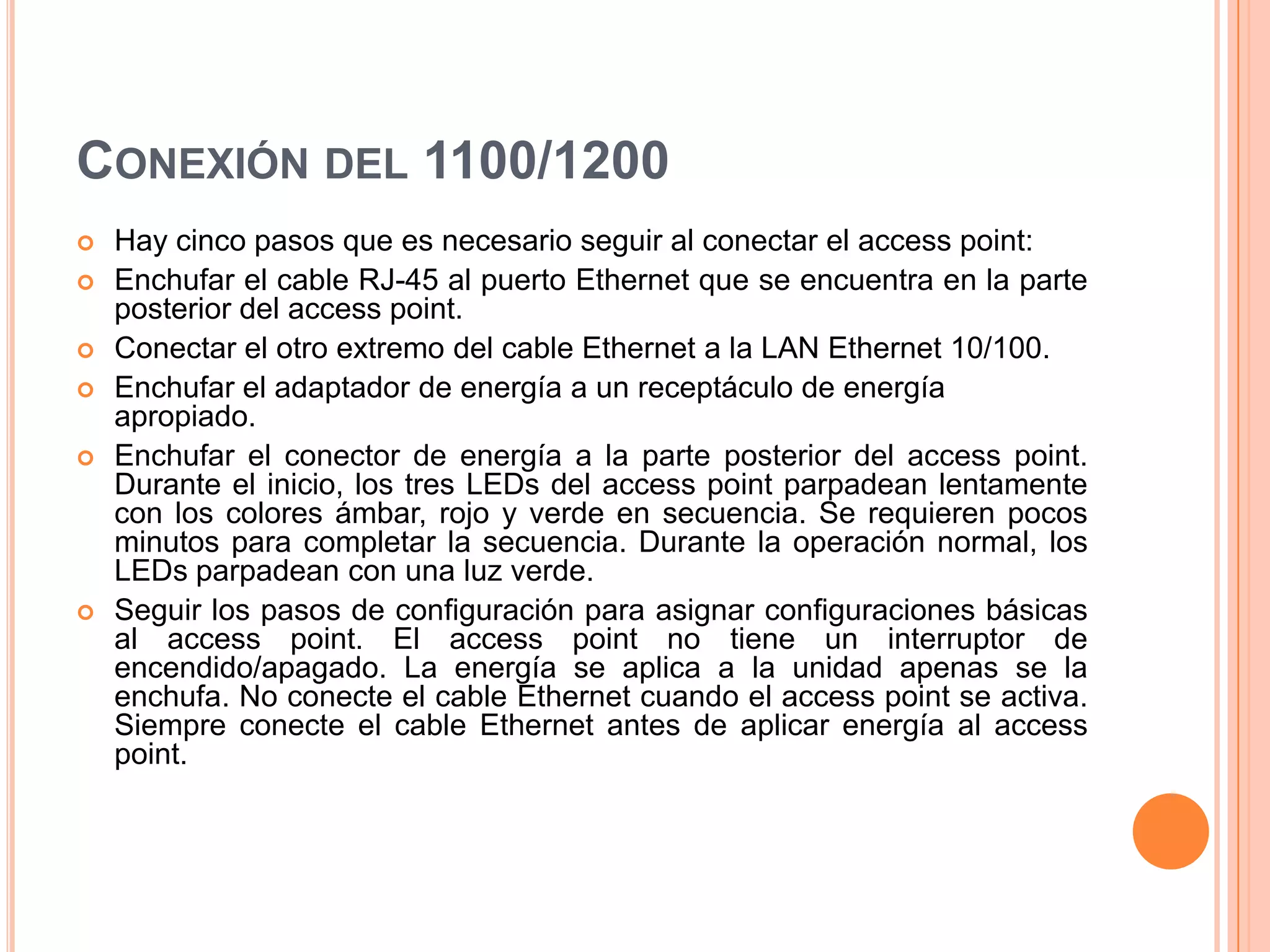 CONEXIÓN DEL 1100/1200
 Hay cinco pasos que es necesario seguir al conectar el access point:
 Enchufar el cable RJ-45 al puerto Ethernet que se encuentra en la parte
posterior del access point.
 Conectar el otro extremo del cable Ethernet a la LAN Ethernet 10/100.
 Enchufar el adaptador de energía a un receptáculo de energía
apropiado.
 Enchufar el conector de energía a la parte posterior del access point.
Durante el inicio, los tres LEDs del access point parpadean lentamente
con los colores ámbar, rojo y verde en secuencia. Se requieren pocos
minutos para completar la secuencia. Durante la operación normal, los
LEDs parpadean con una luz verde.
 Seguir los pasos de configuración para asignar configuraciones básicas
al access point. El access point no tiene un interruptor de
encendido/apagado. La energía se aplica a la unidad apenas se la
enchufa. No conecte el cable Ethernet cuando el access point se activa.
Siempre conecte el cable Ethernet antes de aplicar energía al access
point.
 