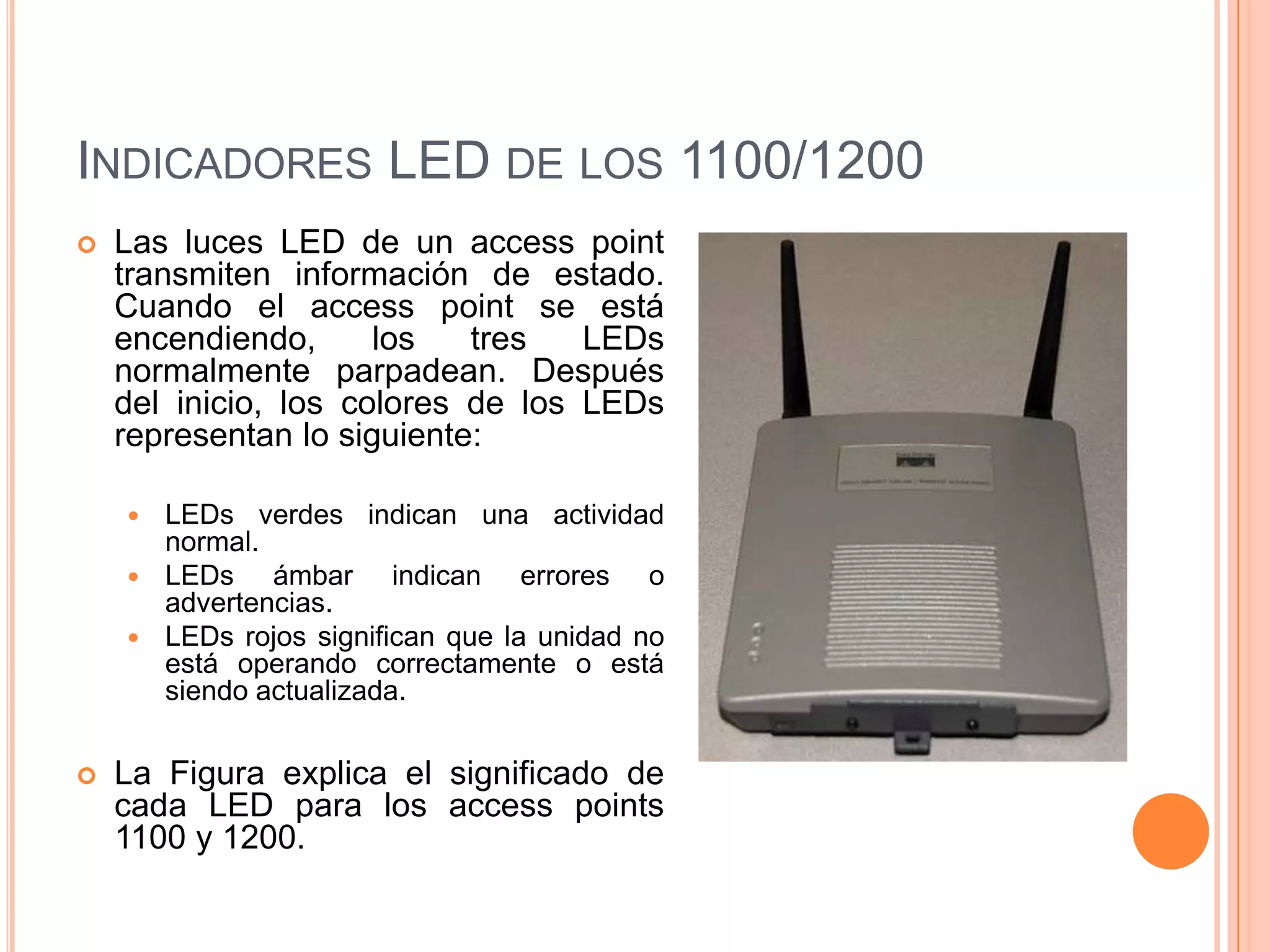 INDICADORES LED DE LOS 1100/1200
 Las luces LED de un access point
transmiten información de estado.
Cuando el access point se está
encendiendo, los tres LEDs
normalmente parpadean. Después
del inicio, los colores de los LEDs
representan lo siguiente:
 LEDs verdes indican una actividad
normal.
 LEDs ámbar indican errores o
advertencias.
 LEDs rojos significan que la unidad no
está operando correctamente o está
siendo actualizada.
 La Figura explica el significado de
cada LED para los access points
1100 y 1200.
 