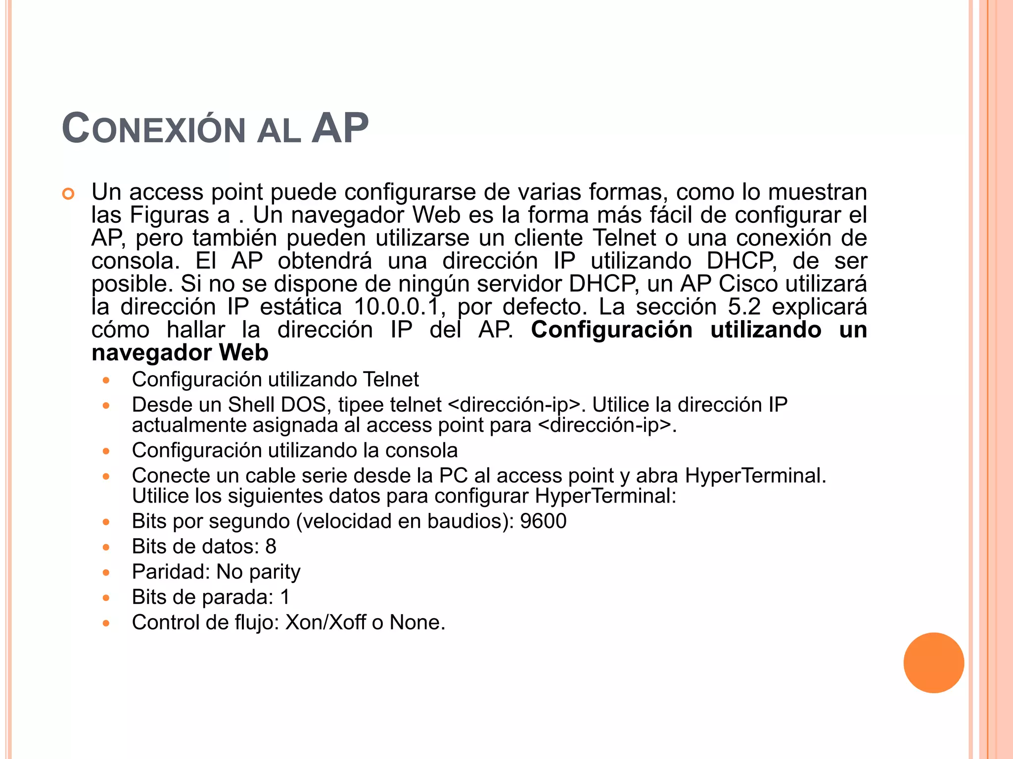CONEXIÓN AL AP
 Un access point puede configurarse de varias formas, como lo muestran
las Figuras a . Un navegador Web es la forma más fácil de configurar el
AP, pero también pueden utilizarse un cliente Telnet o una conexión de
consola. El AP obtendrá una dirección IP utilizando DHCP, de ser
posible. Si no se dispone de ningún servidor DHCP, un AP Cisco utilizará
la dirección IP estática 10.0.0.1, por defecto. La sección 5.2 explicará
cómo hallar la dirección IP del AP. Configuración utilizando un
navegador Web
 Configuración utilizando Telnet
 Desde un Shell DOS, tipee telnet <dirección-ip>. Utilice la dirección IP
actualmente asignada al access point para <dirección-ip>.
 Configuración utilizando la consola
 Conecte un cable serie desde la PC al access point y abra HyperTerminal.
Utilice los siguientes datos para configurar HyperTerminal:
 Bits por segundo (velocidad en baudios): 9600
 Bits de datos: 8
 Paridad: No parity
 Bits de parada: 1
 Control de flujo: Xon/Xoff o None.
 