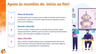 Antes da Reunião
A IA pode ajudar você a se preparar para reuniões, fornecendo contexto sobre os
participantes, o tópico a ser discutido e sugerindo possíveis agendas ou pontos-
chave a serem abordados.
Durante a Reunião
Durante a reunião, a IA pode resumir os principais pontos discutidos, sugerir
perguntas pertinentes, identificar quem concordou ou discordou de determinados
tópicos, e até mesmo gerar anotações em tempo real.
Após a Reunião
Após a reunião, a IA pode recapitular todo o conteúdo discutido, listar itens de
ação, avaliar prós e contras de sugestões apresentadas, e até mesmo redigir um
resumo para ser compartilhado com os participantes.
Apoio às reuniões do início ao fim!
 