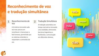 1 Reconhecimento de
Voz
A IA está se tornando cada
vez mais precisa em
reconhecer e transcrever a
fala humana, permitindo que
os sistemas entendam e
respondam a comandos de
voz.
2 Tradução Simultânea
A tradução automática em
tempo real está se tornando
uma realidade, eliminando
barreiras linguísticas e
facilitando a comunicação
em diferentes idiomas.
Reconhecimento de voz
e tradução simultânea
 
