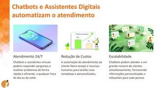 Atendimento 24/7
Chatbots e assistentes virtuais
podem responder perguntas e
resolver problemas de forma
rápida e eficiente, a qualquer hora
do dia ou da noite.
Redução de Custos
A automação do atendimento ao
cliente libera tempo e recursos
humanos para tarefas mais
complexas e personalizadas.
Escalabilidade
Chatbots podem atender a um
grande número de clientes
simultaneamente, fornecendo
informações personalizadas e
relevantes para cada pessoa.
Chatbots e Assistentes Digitais
automatizam o atendimento
 