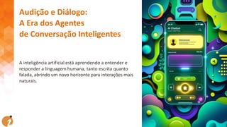 Audição e Diálogo:
A Era dos Agentes
de Conversação Inteligentes
A inteligência artificial está aprendendo a entender e
responder a linguagem humana, tanto escrita quanto
falada, abrindo um novo horizonte para interações mais
naturais.
 