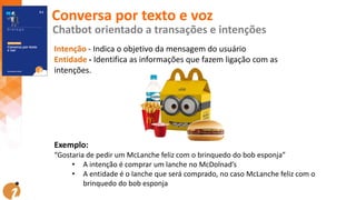Intenção - Indica o objetivo da mensagem do usuário
Entidade - Identifica as informações que fazem ligação com as
intenções.
Exemplo:
“Gostaria de pedir um McLanche feliz com o brinquedo do bob esponja”
• A intenção é comprar um lanche no McDolnad’s
• A entidade é o lanche que será comprado, no caso McLanche feliz com o
brinquedo do bob esponja
Conversa por texto e voz
Chatbot orientado a transações e intenções
 