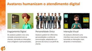 Engajamento Digital
Os avatares podem criar uma
conexão emocional com os
clientes, tornando as interações
mais amigáveis e personalizadas.
Personalidade Única
Avatares podem ter diferentes
personalidades e estilos de
comunicação, adaptando-se à
persona da marca e ao perfil do
cliente.
Interação Visual
Os avatares oferecem uma
interface mais visual e interativa,
tornando as interações mais
atraentes e memoráveis.
Avatares humanizam o atendimento digital
 