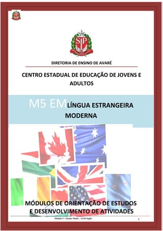 Diretoria de Ensino de Avaré - SP
Centro Estadual de Educação de Jovens e Adultos - CEEJA
M5 EMLÍNGUA ESTRANGEIRA
MODERNA
DIRETORIA DE ENSINO DE AVARÉ
CENTRO ESTADUAL DE EDUCAÇÃO DE JOVENS E
ADULTOS
Módulo 5 – Ensino Médio – LEM Inglês 1
MÓDULOS DE ORIENTAÇÃO DE ESTUDOS
E DESENVOLVIMENTO DE ATIVIDADES
 