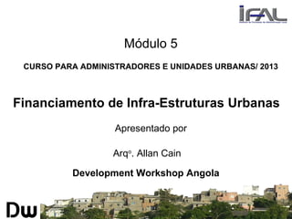 Módulo 5
CURSO PARA ADMINISTRADORES E UNIDADES URBANAS/ 2013
Financiamento de Infra-Estruturas Urbanas
Apresentado por
Arqo
. Allan Cain
Development Workshop Angola
 