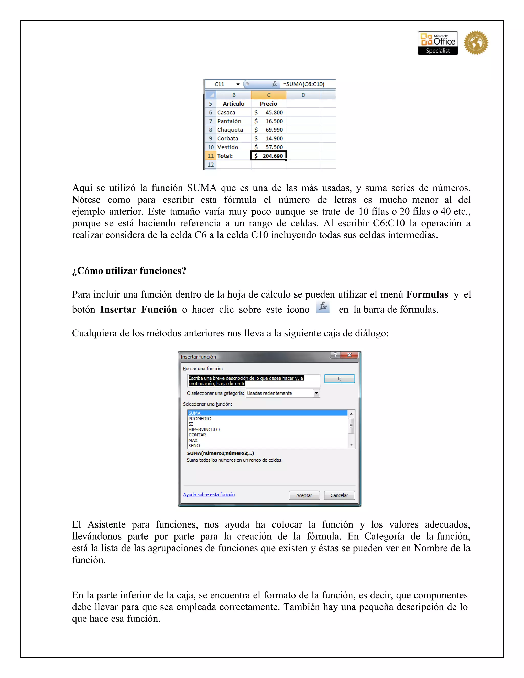 Aquí se utilizó la función SUMA que es una de las más usadas, y suma series de números.
Nótese como para escribir esta fórmula el número de letras es mucho menor al del
ejemplo anterior. Este tamaño varía muy poco aunque se trate de 10 filas o 20 filas o 40 etc.,
porque se está haciendo referencia a un rango de celdas. Al escribir C6:C10 la operación a
realizar considera de la celda C6 a la celda C10 incluyendo todas sus celdas intermedias.
¿Cómo utilizar funciones?
Para incluir una función dentro de la hoja de cálculo se pueden utilizar el menú Formulas y el
botón Insertar Función o hacer clic sobre este icono en la barra de fórmulas.
Cualquiera de los métodos anteriores nos lleva a la siguiente caja de diálogo:
El Asistente para funciones, nos ayuda ha colocar la función y los valores adecuados,
llevándonos parte por parte para la creación de la fórmula. En Categoría de la función,
está la lista de las agrupaciones de funciones que existen y éstas se pueden ver en Nombre de la
función.
En la parte inferior de la caja, se encuentra el formato de la función, es decir, que componentes
debe llevar para que sea empleada correctamente. También hay una pequeña descripción de lo
que hace esa función.
 