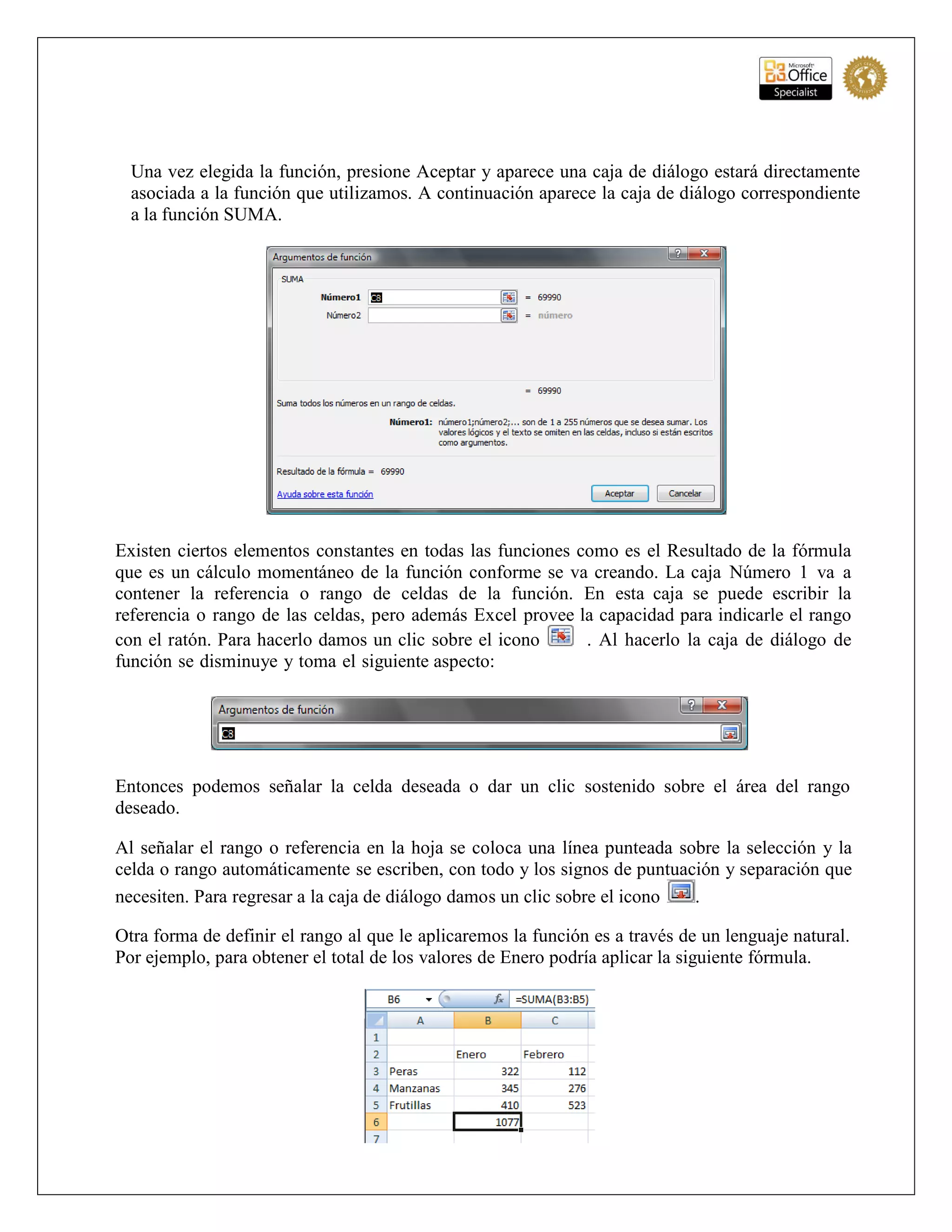 Una vez elegida la función, presione Aceptar y aparece una caja de diálogo estará directamente
asociada a la función que utilizamos. A continuación aparece la caja de diálogo correspondiente
a la función SUMA.
Existen ciertos elementos constantes en todas las funciones como es el Resultado de la fórmula
que es un cálculo momentáneo de la función conforme se va creando. La caja Número 1 va a
contener la referencia o rango de celdas de la función. En esta caja se puede escribir la
referencia o rango de las celdas, pero además Excel provee la capacidad para indicarle el rango
con el ratón. Para hacerlo damos un clic sobre el icono . Al hacerlo la caja de diálogo de
función se disminuye y toma el siguiente aspecto:
Entonces podemos señalar la celda deseada o dar un clic sostenido sobre el área del rango
deseado.
Al señalar el rango o referencia en la hoja se coloca una línea punteada sobre la selección y la
celda o rango automáticamente se escriben, con todo y los signos de puntuación y separación que
necesiten. Para regresar a la caja de diálogo damos un clic sobre el icono .
Otra forma de definir el rango al que le aplicaremos la función es a través de un lenguaje natural.
Por ejemplo, para obtener el total de los valores de Enero podría aplicar la siguiente fórmula.
 