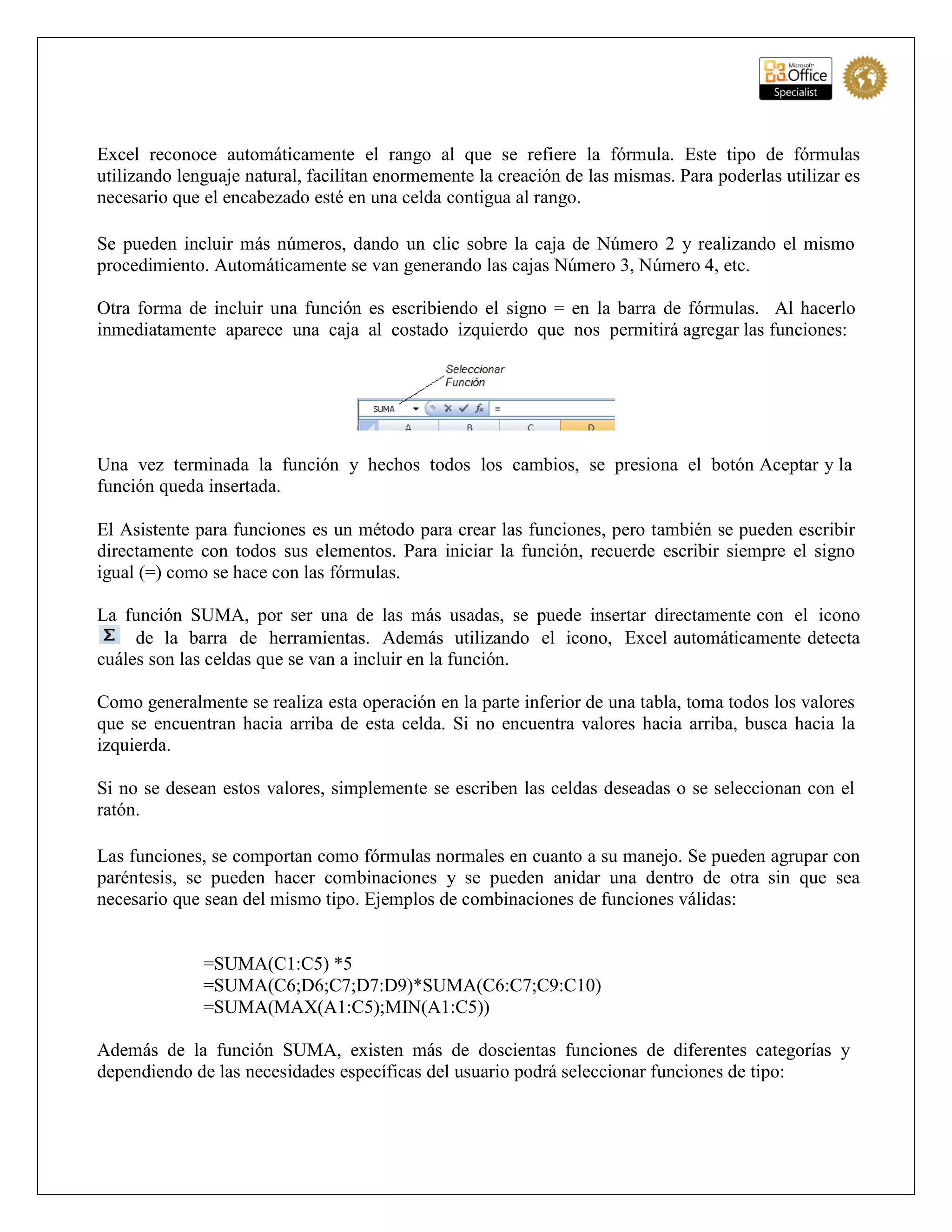 Excel reconoce automáticamente el rango al que se refiere la fórmula. Este tipo de fórmulas
utilizando lenguaje natural, facilitan enormemente la creación de las mismas. Para poderlas utilizar es
necesario que el encabezado esté en una celda contigua al rango.
Se pueden incluir más números, dando un clic sobre la caja de Número 2 y realizando el mismo
procedimiento. Automáticamente se van generando las cajas Número 3, Número 4, etc.
Otra forma de incluir una función es escribiendo el signo = en la barra de fórmulas. Al hacerlo
inmediatamente aparece una caja al costado izquierdo que nos permitirá agregar las funciones:
Una vez terminada la función y hechos todos los cambios, se presiona el botón Aceptar y la
función queda insertada.
El Asistente para funciones es un método para crear las funciones, pero también se pueden escribir
directamente con todos sus elementos. Para iniciar la función, recuerde escribir siempre el signo
igual (=) como se hace con las fórmulas.
La función SUMA, por ser una de las más usadas, se puede insertar directamente con el icono
de la barra de herramientas. Además utilizando el icono, Excel automáticamente detecta
cuáles son las celdas que se van a incluir en la función.
Como generalmente se realiza esta operación en la parte inferior de una tabla, toma todos los valores
que se encuentran hacia arriba de esta celda. Si no encuentra valores hacia arriba, busca hacia la
izquierda.
Si no se desean estos valores, simplemente se escriben las celdas deseadas o se seleccionan con el
ratón.
Las funciones, se comportan como fórmulas normales en cuanto a su manejo. Se pueden agrupar con
paréntesis, se pueden hacer combinaciones y se pueden anidar una dentro de otra sin que sea
necesario que sean del mismo tipo. Ejemplos de combinaciones de funciones válidas:
=SUMA(C1:C5) *5
=SUMA(C6;D6;C7;D7:D9)*SUMA(C6:C7;C9:C10)
=SUMA(MAX(A1:C5);MIN(A1:C5))
Además de la función SUMA, existen más de doscientas funciones de diferentes categorías y
dependiendo de las necesidades específicas del usuario podrá seleccionar funciones de tipo:
 