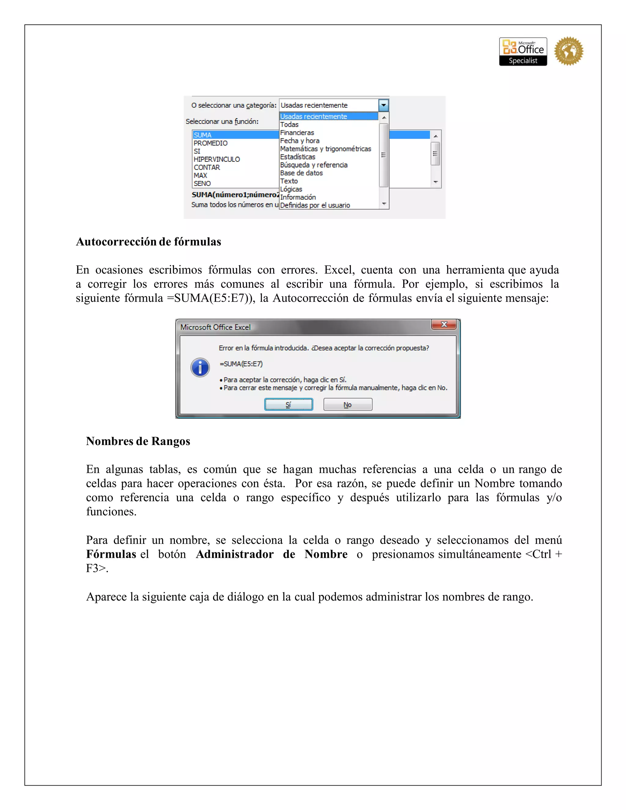 Autocorrección de fórmulas
En ocasiones escribimos fórmulas con errores. Excel, cuenta con una herramienta que ayuda
a corregir los errores más comunes al escribir una fórmula. Por ejemplo, si escribimos la
siguiente fórmula =SUMA(E5:E7)), la Autocorrección de fórmulas envía el siguiente mensaje:
Nombres de Rangos
En algunas tablas, es común que se hagan muchas referencias a una celda o un rango de
celdas para hacer operaciones con ésta. Por esa razón, se puede definir un Nombre tomando
como referencia una celda o rango específico y después utilizarlo para las fórmulas y/o
funciones.
Para definir un nombre, se selecciona la celda o rango deseado y seleccionamos del menú
Fórmulas el botón Administrador de Nombre o presionamos simultáneamente <Ctrl +
F3>.
Aparece la siguiente caja de diálogo en la cual podemos administrar los nombres de rango.
 
