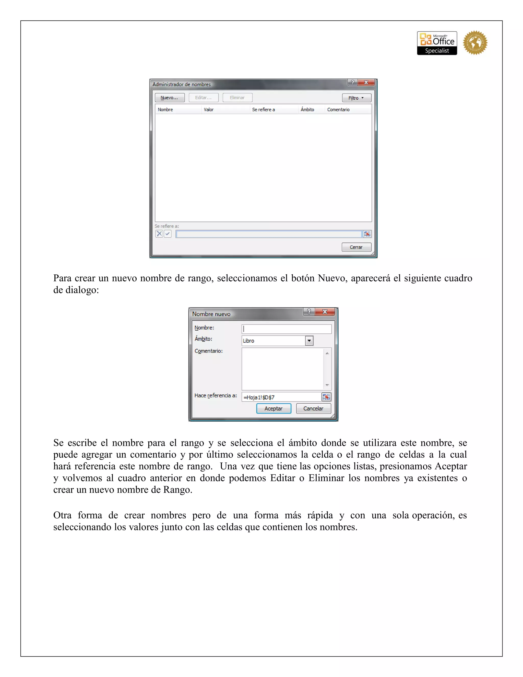 Para crear un nuevo nombre de rango, seleccionamos el botón Nuevo, aparecerá el siguiente cuadro
de dialogo:
Se escribe el nombre para el rango y se selecciona el ámbito donde se utilizara este nombre, se
puede agregar un comentario y por último seleccionamos la celda o el rango de celdas a la cual
hará referencia este nombre de rango. Una vez que tiene las opciones listas, presionamos Aceptar
y volvemos al cuadro anterior en donde podemos Editar o Eliminar los nombres ya existentes o
crear un nuevo nombre de Rango.
Otra forma de crear nombres pero de una forma más rápida y con una sola operación, es
seleccionando los valores junto con las celdas que contienen los nombres.
 