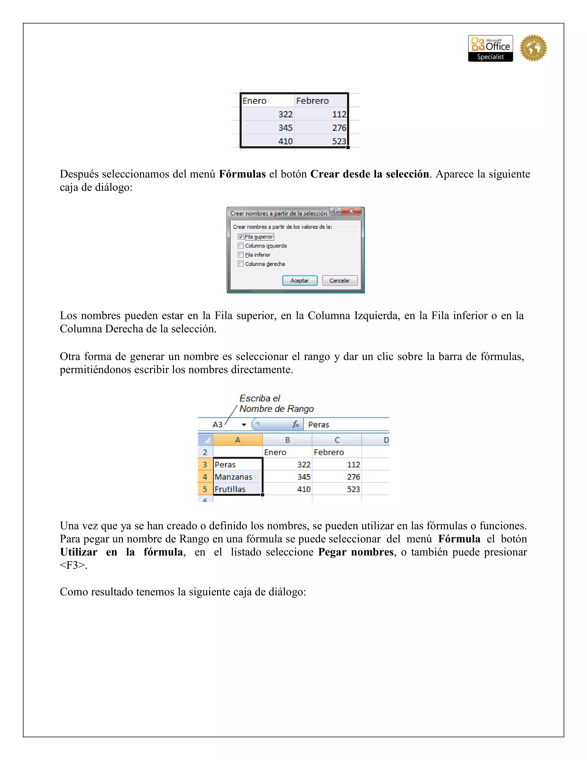 Después seleccionamos del menú Fórmulas el botón Crear desde la selección. Aparece la siguiente
caja de diálogo:
Los nombres pueden estar en la Fila superior, en la Columna Izquierda, en la Fila inferior o en la
Columna Derecha de la selección.
Otra forma de generar un nombre es seleccionar el rango y dar un clic sobre la barra de fórmulas,
permitiéndonos escribir los nombres directamente.
Una vez que ya se han creado o definido los nombres, se pueden utilizar en las fórmulas o funciones.
Para pegar un nombre de Rango en una fórmula se puede seleccionar del menú Fórmula el botón
Utilizar en la fórmula, en el listado seleccione Pegar nombres, o también puede presionar
<F3>.
Como resultado tenemos la siguiente caja de diálogo:
 