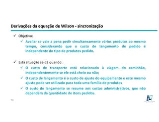 Derivações da equação de Wilson - sincronização
16
ü Objetivo:
ü Avaliar se vale a pena pedir simultaneamente vários produtos ao mesmo
tempo, considerando que o custo de lançamento de pedido é
independente do tipo de produtos pedido.
ü Esta situação se dá quando:
ü O custo de transporte está relacionado à viagem do caminhão,
independentemente se ele está cheio ou não;
ü O custo de lançamento é o custo de ajuste do equipamento e este mesmo
ajuste pode ser utilizado para toda uma família de produtos
ü O custo de lançamento se resume aos custos administrativos, que não
dependem da quantidade de itens pedidos.
 