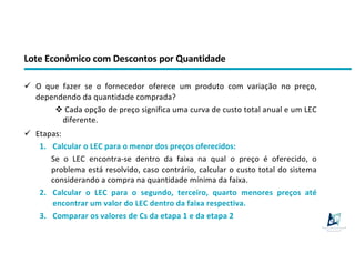 Lote Econômico com Descontos por Quantidade
ü O que fazer se o fornecedor oferece um produto com variação no preço,
dependendo da quantidade comprada?
v Cada opção de preço significa uma curva de custo total anual e um LEC
diferente.
ü Etapas:
1. Calcular o LEC para o menor dos preços oferecidos:
Se o LEC encontra-se dentro da faixa na qual o preço é oferecido, o
problema está resolvido, caso contrário, calcular o custo total do sistema
considerando a compra na quantidade mínima da faixa.
2. Calcular o LEC para o segundo, terceiro, quarto menores preços até
encontrar um valor do LEC dentro da faixa respectiva.
3. Comparar os valores de Cs da etapa 1 e da etapa 2
 