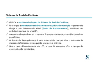 Sistema de Revisão Contínua
ü O LEC é a versão mais simples do Sistema de Revisão Contínua;
ü O estoque é monitorado continuamente ou após cada transição – quando ele
chega a um determinado nível (Ponto de Ressuprimento), emitimos um
pedido de compra ou uma OF.
ü A quantidade que deve ser comprada é sempre constante, assumida como lote
econômico.
ü O Ponto de Ressuprimento é uma quantidade que permite o consumo da
mercadoria/componente enquanto se espera a entrega.
ü Neste caso, diferentemente do LEC, a taxa de consumo e/ou o tempo de
espera não são constantes.
 