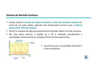 Sistema de Revisão Contínua
ü Vamos admitir o tempo de espera constante, a taxa de consumo variável em
torno de um valor médio, segundo uma distribuição normal e que o sistema
possa sofrer falta de estoque.
ü No LEC o estoque de segurança permanecia intocado. Agora isso não acontece.
ü No caso deste sistema, o pedido ou a OF é realizado considerando a
quantidade remanescente em estoque (Ponto de Ressuprimento).
ü Assumimos que a quantidade solicitada é
o lote econômico
 