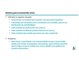 Sistema para encomenda única
ü Utilizado na seguinte situação:
ü Encomendar um produto para atender uma demanda específica;
ü A demanda da mercadoria não é conhecida com exatidão, apenas sua
distribuição de probabilidade;
ü Cada unidade do produto tem um custo Ci;
ü Cada unidade vendida do produto fornece um lucro Li;
ü Cada unidade não vendida apresenta um valor residual Ri;
ü Problema:
ü Determinar a quantidade a ser encomendada tal que o lucro médio,
obtido com muitas encomendas consecutivas, seja o máximo possível,
dentre todos os lucros médios que seriam obtidos com políticas de
compras alternativas.
 