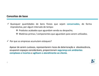 Conceitos de base
2
ü Quaisquer quantidades de bens físicos que sejam conservados, de forma
improdutiva, por algum intervalo de tempo:
v Produtos acabados que aguardam venda ou despacho;
v Matérias-primas / componentes que aguardam para serem utilizados.
ü Por que as empresas acumulam estoques?
Apesar de serem custosos, representarem riscos de deterioração e obsolescência,
ocuparem espaços consideráveis, proporcionam segurança em ambientes
complexos e incertos e agilizam o atendimento ao cliente.
 