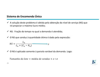 Sistema de Encomenda Única
29
ü A solução deste problema é obtida pela obtenção do nível de serviço (NS) que
irá propiciar o máximo lucro médio;
ü NS: Fração do tempo na qual a demanda é atendida;
ü O NS que conduz à quantidade ótima é dado pela expressão:
!" =
$%
$% + ((% − *%)
ü O NS é aplicado somente à parcela variável da demanda. Logo:
,-.-/ℎ1 21 3145 = .é27- 25 85/2-9 + : ∗ <
:
 