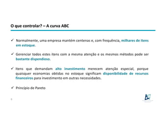 O que controlar? – A curva ABC
6
ü Normalmente, uma empresa mantém centenas e, com frequência, milhares de itens
em estoque.
ü Itens que demandam alto investimento merecem atenção especial, porque
quaisquer economias obtidas no estoque significam disponibilidade de recursos
financeiros para investimento em outras necessidades.
ü Princípio de Pareto
ü Gerenciar todos estes itens com a mesma atenção e os mesmos métodos pode ser
bastante dispendioso.
 